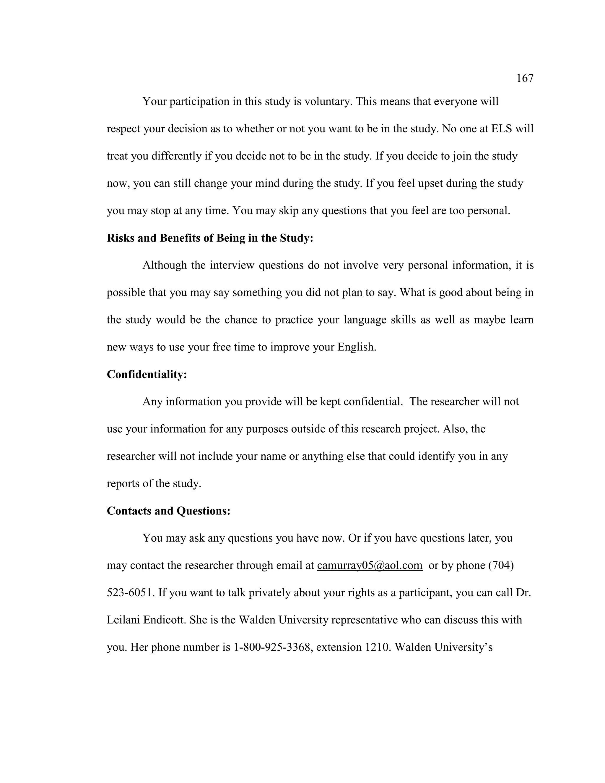 167
Your participation in this study is voluntary. This means that everyone will
respect your decision as to whether or not you want to be in the study. No one at ELS will
treat you differently if you decide not to be in the study. If you decide to join the study
now, you can still change your mind during the study. If you feel upset during the study
you may stop at any time. You may skip any questions that you feel are too personal.
Risks and Benefits of Being in the Study:
Although the interview questions do not involve very personal information, it is
possible that you may say something you did not plan to say. What is good about being in
the study would be the chance to practice your language skills as well as maybe learn
new ways to use your free time to improve your English.
Confidentiality:
Any information you provide will be kept confidential. The researcher will not
use your information for any purposes outside of this research project. Also, the
researcher will not include your name or anything else that could identify you in any
reports of the study.
Contacts and Questions:
You may ask any questions you have now. Or if you have questions later, you
may contact the researcher through email at camurray05@aol.com or by phone (704)
523-6051. If you want to talk privately about your rights as a participant, you can call Dr.
Leilani Endicott. She is the Walden University representative who can discuss this with
you. Her phone number is 1-800-925-3368, extension 1210. Walden University’s
 