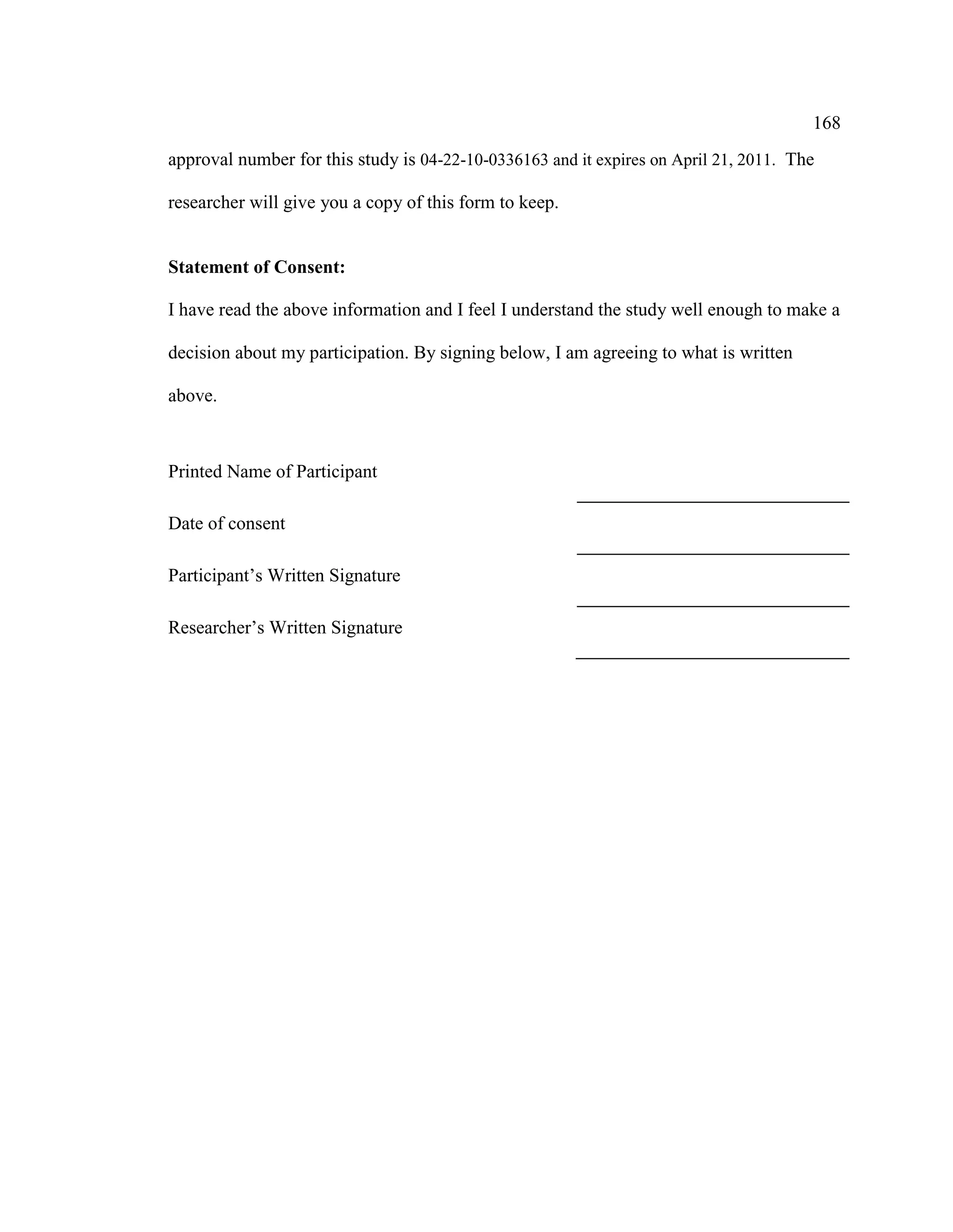 168
approval number for this study is 04-22-10-0336163 and it expires on April 21, 2011. The
researcher will give you a copy of this form to keep.
Statement of Consent:
I have read the above information and I feel I understand the study well enough to make a
decision about my participation. By signing below, I am agreeing to what is written
above.
Printed Name of Participant
Date of consent
Participant’s Written Signature
Researcher’s Written Signature
 