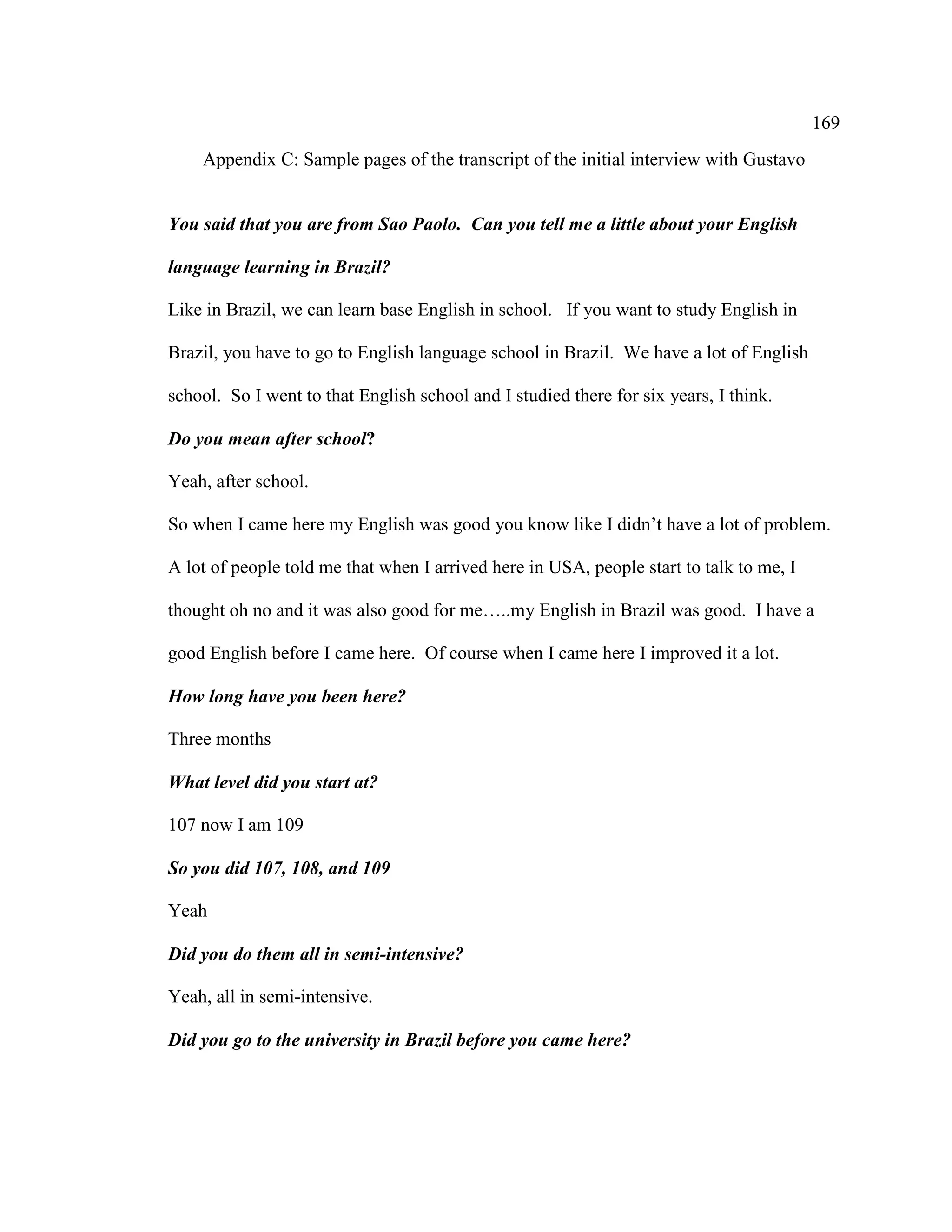 169
Appendix C: Sample pages of the transcript of the initial interview with Gustavo
You said that you are from Sao Paolo. Can you tell me a little about your English
language learning in Brazil?
Like in Brazil, we can learn base English in school. If you want to study English in
Brazil, you have to go to English language school in Brazil. We have a lot of English
school. So I went to that English school and I studied there for six years, I think.
Do you mean after school?
Yeah, after school.
So when I came here my English was good you know like I didn’t have a lot of problem.
A lot of people told me that when I arrived here in USA, people start to talk to me, I
thought oh no and it was also good for me…..my English in Brazil was good. I have a
good English before I came here. Of course when I came here I improved it a lot.
How long have you been here?
Three months
What level did you start at?
107 now I am 109
So you did 107, 108, and 109
Yeah
Did you do them all in semi-intensive?
Yeah, all in semi-intensive.
Did you go to the university in Brazil before you came here?
 