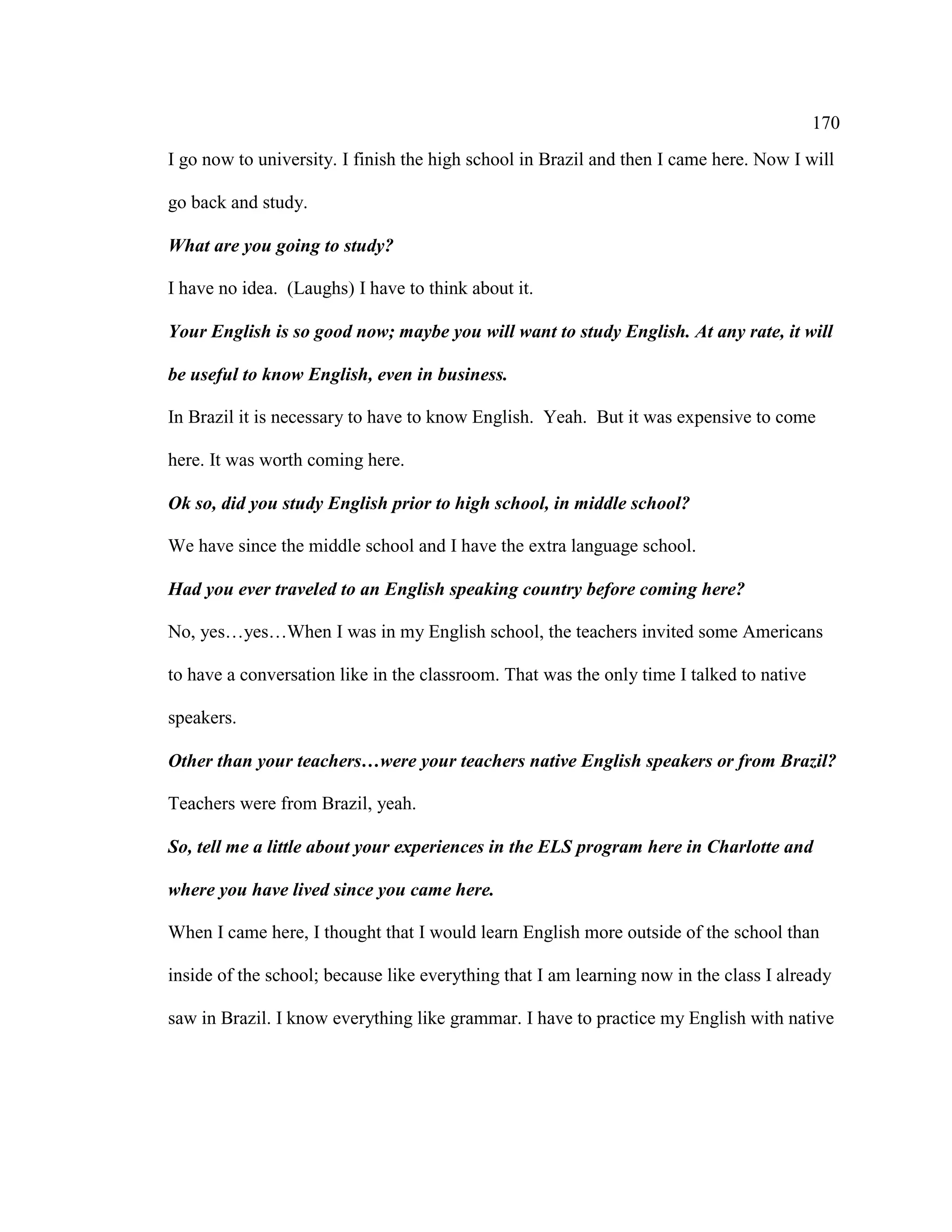 170
I go now to university. I finish the high school in Brazil and then I came here. Now I will
go back and study.
What are you going to study?
I have no idea. (Laughs) I have to think about it.
Your English is so good now; maybe you will want to study English. At any rate, it will
be useful to know English, even in business.
In Brazil it is necessary to have to know English. Yeah. But it was expensive to come
here. It was worth coming here.
Ok so, did you study English prior to high school, in middle school?
We have since the middle school and I have the extra language school.
Had you ever traveled to an English speaking country before coming here?
No, yes…yes…When I was in my English school, the teachers invited some Americans
to have a conversation like in the classroom. That was the only time I talked to native
speakers.
Other than your teachers…were your teachers native English speakers or from Brazil?
Teachers were from Brazil, yeah.
So, tell me a little about your experiences in the ELS program here in Charlotte and
where you have lived since you came here.
When I came here, I thought that I would learn English more outside of the school than
inside of the school; because like everything that I am learning now in the class I already
saw in Brazil. I know everything like grammar. I have to practice my English with native
 