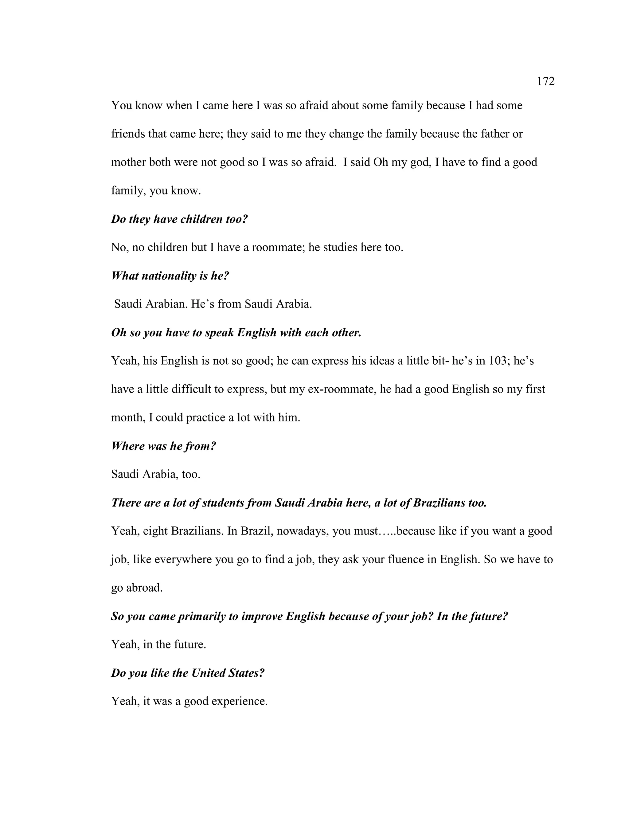 172
You know when I came here I was so afraid about some family because I had some
friends that came here; they said to me they change the family because the father or
mother both were not good so I was so afraid. I said Oh my god, I have to find a good
family, you know.
Do they have children too?
No, no children but I have a roommate; he studies here too.
What nationality is he?
Saudi Arabian. He’s from Saudi Arabia.
Oh so you have to speak English with each other.
Yeah, his English is not so good; he can express his ideas a little bit- he’s in 103; he’s
have a little difficult to express, but my ex-roommate, he had a good English so my first
month, I could practice a lot with him.
Where was he from?
Saudi Arabia, too.
There are a lot of students from Saudi Arabia here, a lot of Brazilians too.
Yeah, eight Brazilians. In Brazil, nowadays, you must…..because like if you want a good
job, like everywhere you go to find a job, they ask your fluence in English. So we have to
go abroad.
So you came primarily to improve English because of your job? In the future?
Yeah, in the future.
Do you like the United States?
Yeah, it was a good experience.
 