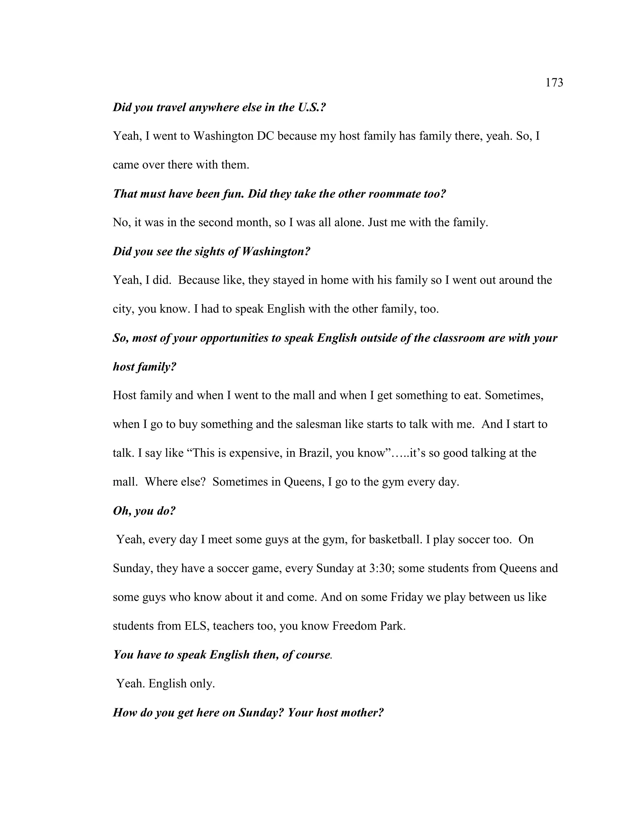 173
Did you travel anywhere else in the U.S.?
Yeah, I went to Washington DC because my host family has family there, yeah. So, I
came over there with them.
That must have been fun. Did they take the other roommate too?
No, it was in the second month, so I was all alone. Just me with the family.
Did you see the sights of Washington?
Yeah, I did. Because like, they stayed in home with his family so I went out around the
city, you know. I had to speak English with the other family, too.
So, most of your opportunities to speak English outside of the classroom are with your
host family?
Host family and when I went to the mall and when I get something to eat. Sometimes,
when I go to buy something and the salesman like starts to talk with me. And I start to
talk. I say like “This is expensive, in Brazil, you know”…..it’s so good talking at the
mall. Where else? Sometimes in Queens, I go to the gym every day.
Oh, you do?
Yeah, every day I meet some guys at the gym, for basketball. I play soccer too. On
Sunday, they have a soccer game, every Sunday at 3:30; some students from Queens and
some guys who know about it and come. And on some Friday we play between us like
students from ELS, teachers too, you know Freedom Park.
You have to speak English then, of course.
Yeah. English only.
How do you get here on Sunday? Your host mother?
 