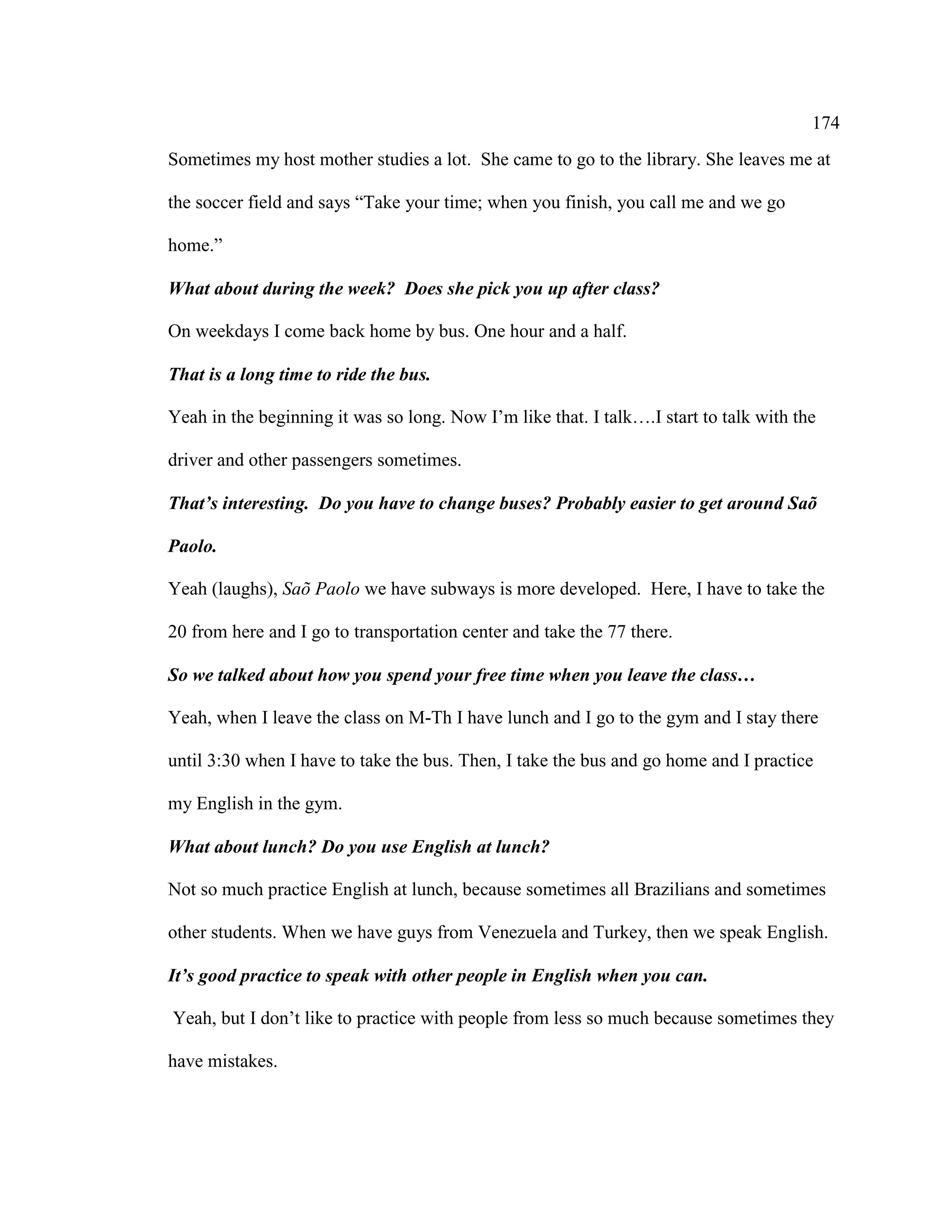 174
Sometimes my host mother studies a lot. She came to go to the library. She leaves me at
the soccer field and says “Take your time; when you finish, you call me and we go
home.”
What about during the week? Does she pick you up after class?
On weekdays I come back home by bus. One hour and a half.
That is a long time to ride the bus.
Yeah in the beginning it was so long. Now I’m like that. I talk….I start to talk with the
driver and other passengers sometimes.
That’s interesting. Do you have to change buses? Probably easier to get around Saõ
Paolo.
Yeah (laughs), Saõ Paolo we have subways is more developed. Here, I have to take the
20 from here and I go to transportation center and take the 77 there.
So we talked about how you spend your free time when you leave the class…
Yeah, when I leave the class on M-Th I have lunch and I go to the gym and I stay there
until 3:30 when I have to take the bus. Then, I take the bus and go home and I practice
my English in the gym.
What about lunch? Do you use English at lunch?
Not so much practice English at lunch, because sometimes all Brazilians and sometimes
other students. When we have guys from Venezuela and Turkey, then we speak English.
It’s good practice to speak with other people in English when you can.
Yeah, but I don’t like to practice with people from less so much because sometimes they
have mistakes.
 