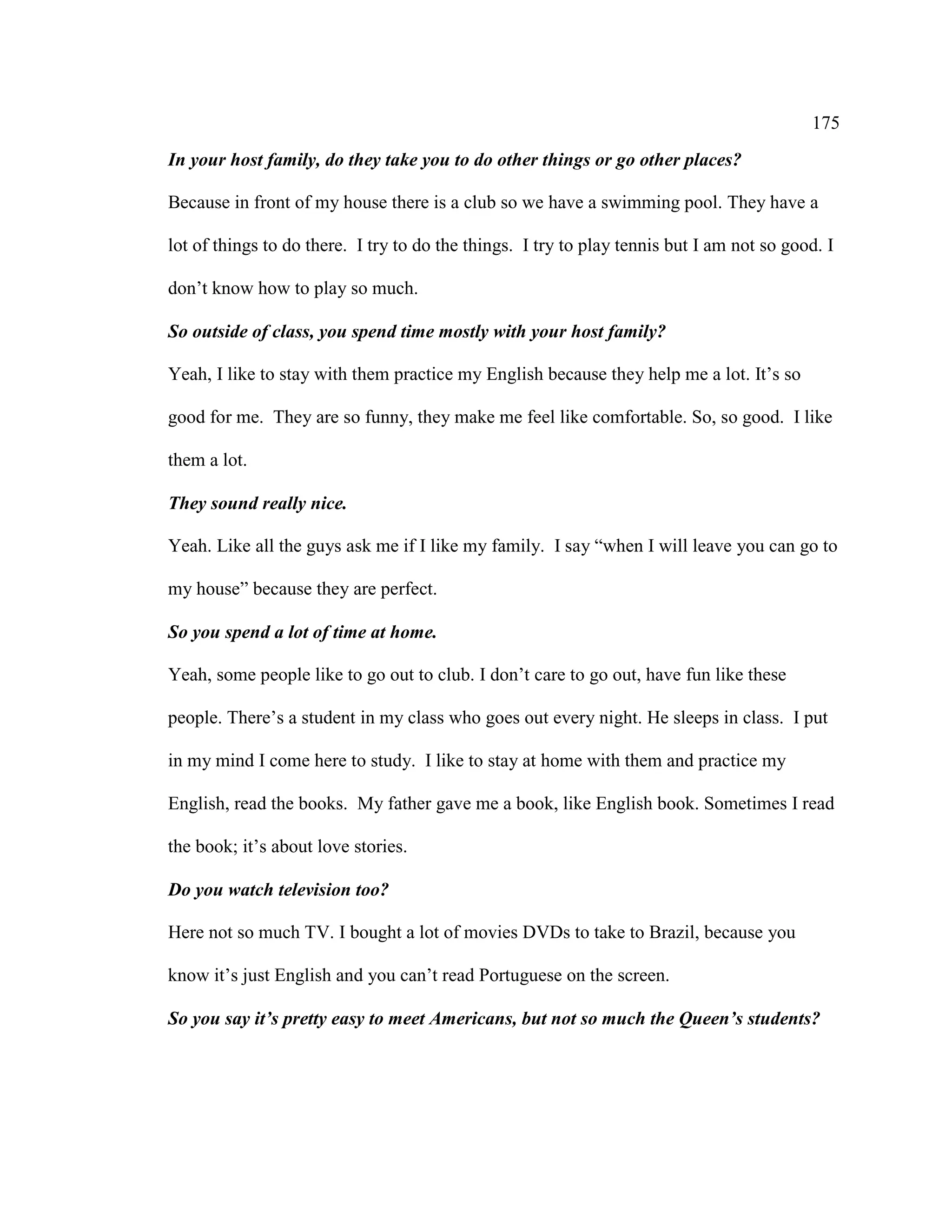 175
In your host family, do they take you to do other things or go other places?
Because in front of my house there is a club so we have a swimming pool. They have a
lot of things to do there. I try to do the things. I try to play tennis but I am not so good. I
don’t know how to play so much.
So outside of class, you spend time mostly with your host family?
Yeah, I like to stay with them practice my English because they help me a lot. It’s so
good for me. They are so funny, they make me feel like comfortable. So, so good. I like
them a lot.
They sound really nice.
Yeah. Like all the guys ask me if I like my family. I say “when I will leave you can go to
my house” because they are perfect.
So you spend a lot of time at home.
Yeah, some people like to go out to club. I don’t care to go out, have fun like these
people. There’s a student in my class who goes out every night. He sleeps in class. I put
in my mind I come here to study. I like to stay at home with them and practice my
English, read the books. My father gave me a book, like English book. Sometimes I read
the book; it’s about love stories.
Do you watch television too?
Here not so much TV. I bought a lot of movies DVDs to take to Brazil, because you
know it’s just English and you can’t read Portuguese on the screen.
So you say it’s pretty easy to meet Americans, but not so much the Queen’s students?
 