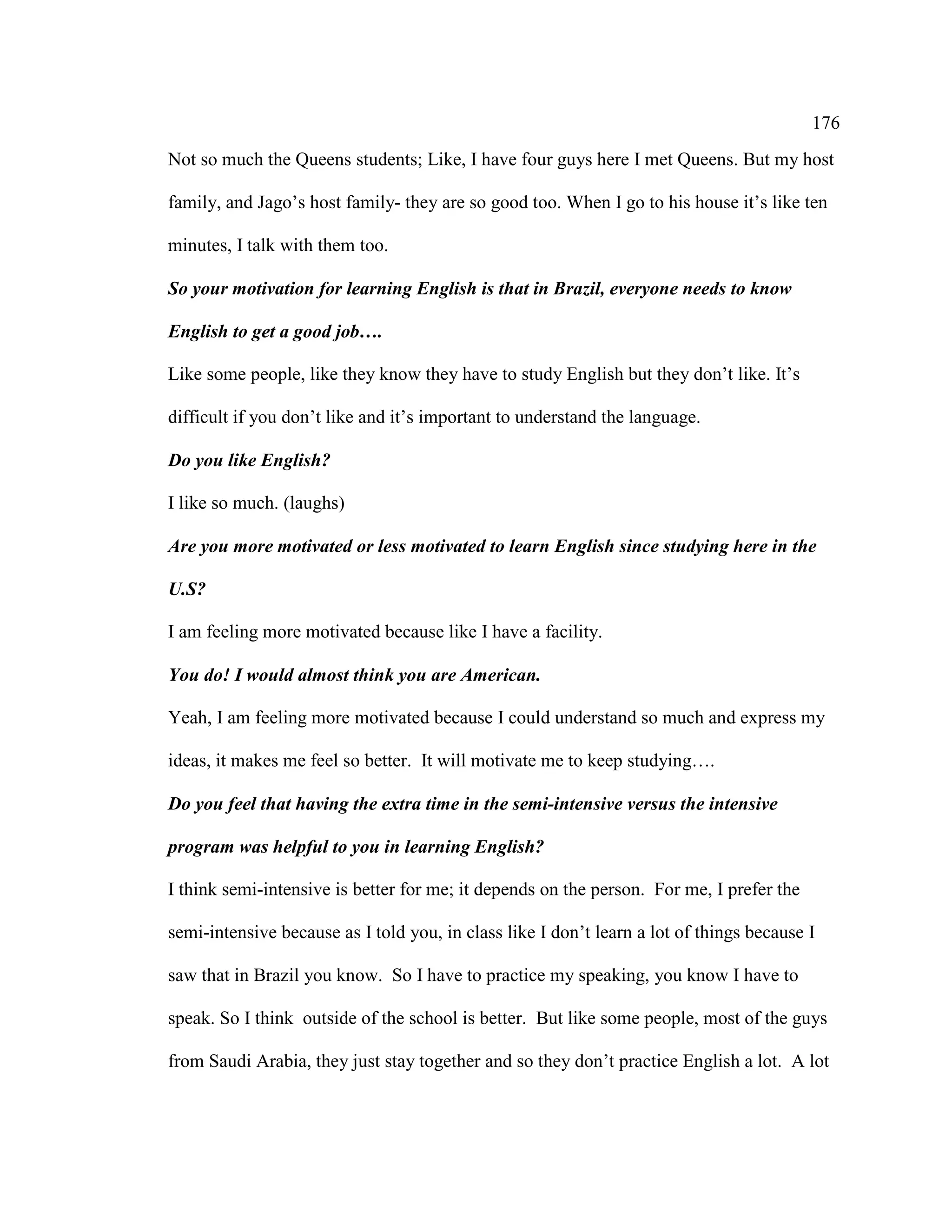 176
Not so much the Queens students; Like, I have four guys here I met Queens. But my host
family, and Jago’s host family- they are so good too. When I go to his house it’s like ten
minutes, I talk with them too.
So your motivation for learning English is that in Brazil, everyone needs to know
English to get a good job….
Like some people, like they know they have to study English but they don’t like. It’s
difficult if you don’t like and it’s important to understand the language.
Do you like English?
I like so much. (laughs)
Are you more motivated or less motivated to learn English since studying here in the
U.S?
I am feeling more motivated because like I have a facility.
You do! I would almost think you are American.
Yeah, I am feeling more motivated because I could understand so much and express my
ideas, it makes me feel so better. It will motivate me to keep studying….
Do you feel that having the extra time in the semi-intensive versus the intensive
program was helpful to you in learning English?
I think semi-intensive is better for me; it depends on the person. For me, I prefer the
semi-intensive because as I told you, in class like I don’t learn a lot of things because I
saw that in Brazil you know. So I have to practice my speaking, you know I have to
speak. So I think outside of the school is better. But like some people, most of the guys
from Saudi Arabia, they just stay together and so they don’t practice English a lot. A lot
 