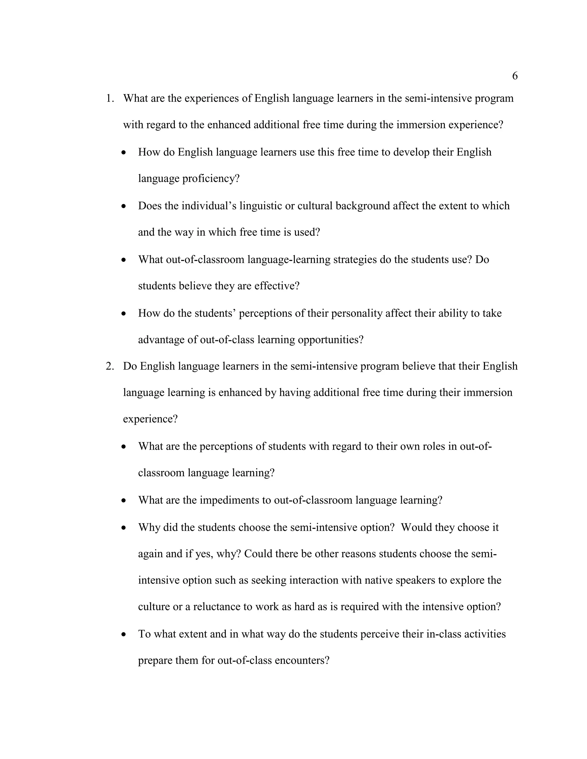 6
1. What are the experiences of English language learners in the semi-intensive program
with regard to the enhanced additional free time during the immersion experience?
• How do English language learners use this free time to develop their English
language proficiency?
• Does the individual’s linguistic or cultural background affect the extent to which
and the way in which free time is used?
• What out-of-classroom language-learning strategies do the students use? Do
students believe they are effective?
• How do the students’ perceptions of their personality affect their ability to take
advantage of out-of-class learning opportunities?
2. Do English language learners in the semi-intensive program believe that their English
language learning is enhanced by having additional free time during their immersion
experience?
• What are the perceptions of students with regard to their own roles in out-of-
classroom language learning?
• What are the impediments to out-of-classroom language learning?
• Why did the students choose the semi-intensive option? Would they choose it
again and if yes, why? Could there be other reasons students choose the semi-
intensive option such as seeking interaction with native speakers to explore the
culture or a reluctance to work as hard as is required with the intensive option?
• To what extent and in what way do the students perceive their in-class activities
prepare them for out-of-class encounters?
 