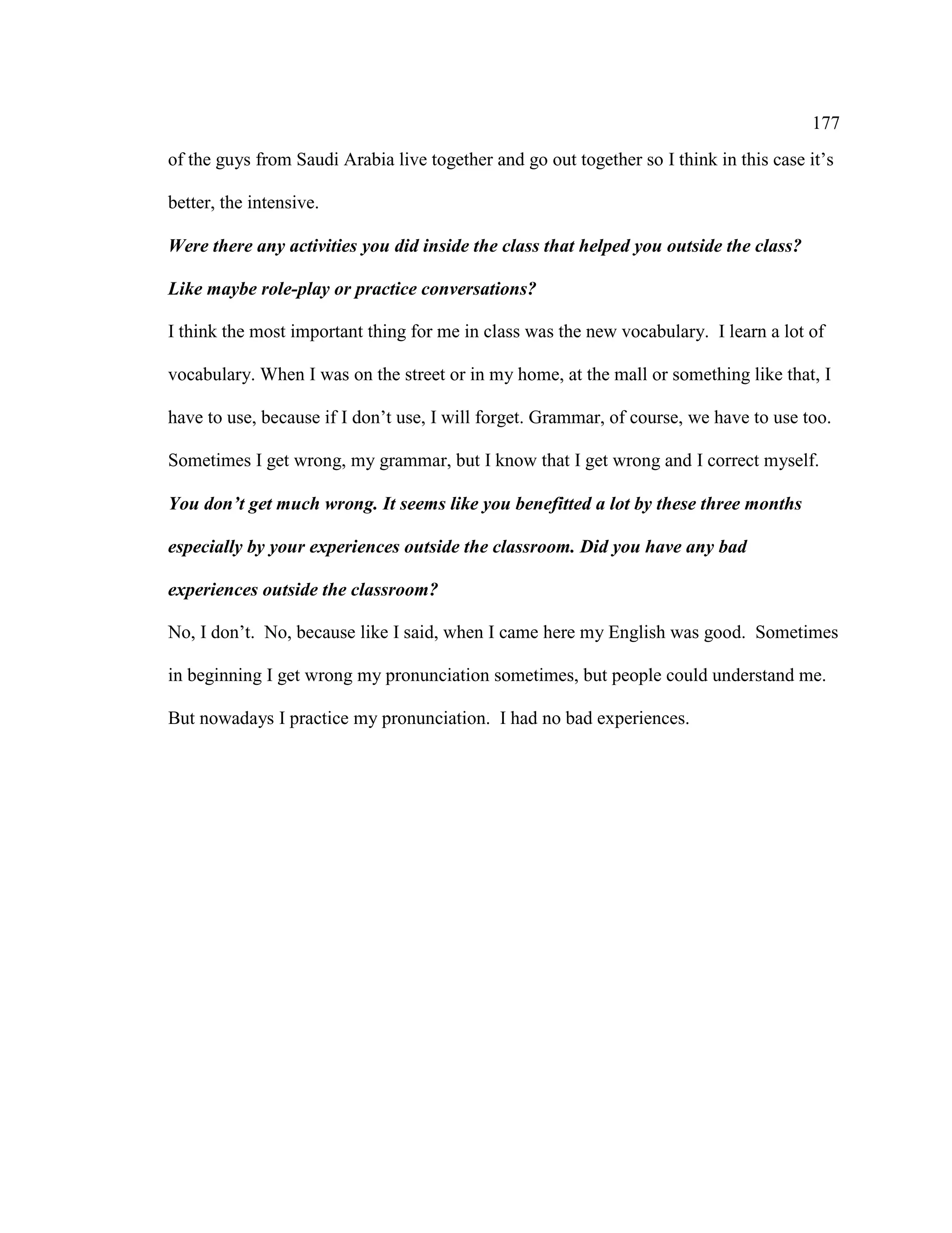177
of the guys from Saudi Arabia live together and go out together so I think in this case it’s
better, the intensive.
Were there any activities you did inside the class that helped you outside the class?
Like maybe role-play or practice conversations?
I think the most important thing for me in class was the new vocabulary. I learn a lot of
vocabulary. When I was on the street or in my home, at the mall or something like that, I
have to use, because if I don’t use, I will forget. Grammar, of course, we have to use too.
Sometimes I get wrong, my grammar, but I know that I get wrong and I correct myself.
You don’t get much wrong. It seems like you benefitted a lot by these three months
especially by your experiences outside the classroom. Did you have any bad
experiences outside the classroom?
No, I don’t. No, because like I said, when I came here my English was good. Sometimes
in beginning I get wrong my pronunciation sometimes, but people could understand me.
But nowadays I practice my pronunciation. I had no bad experiences.
 