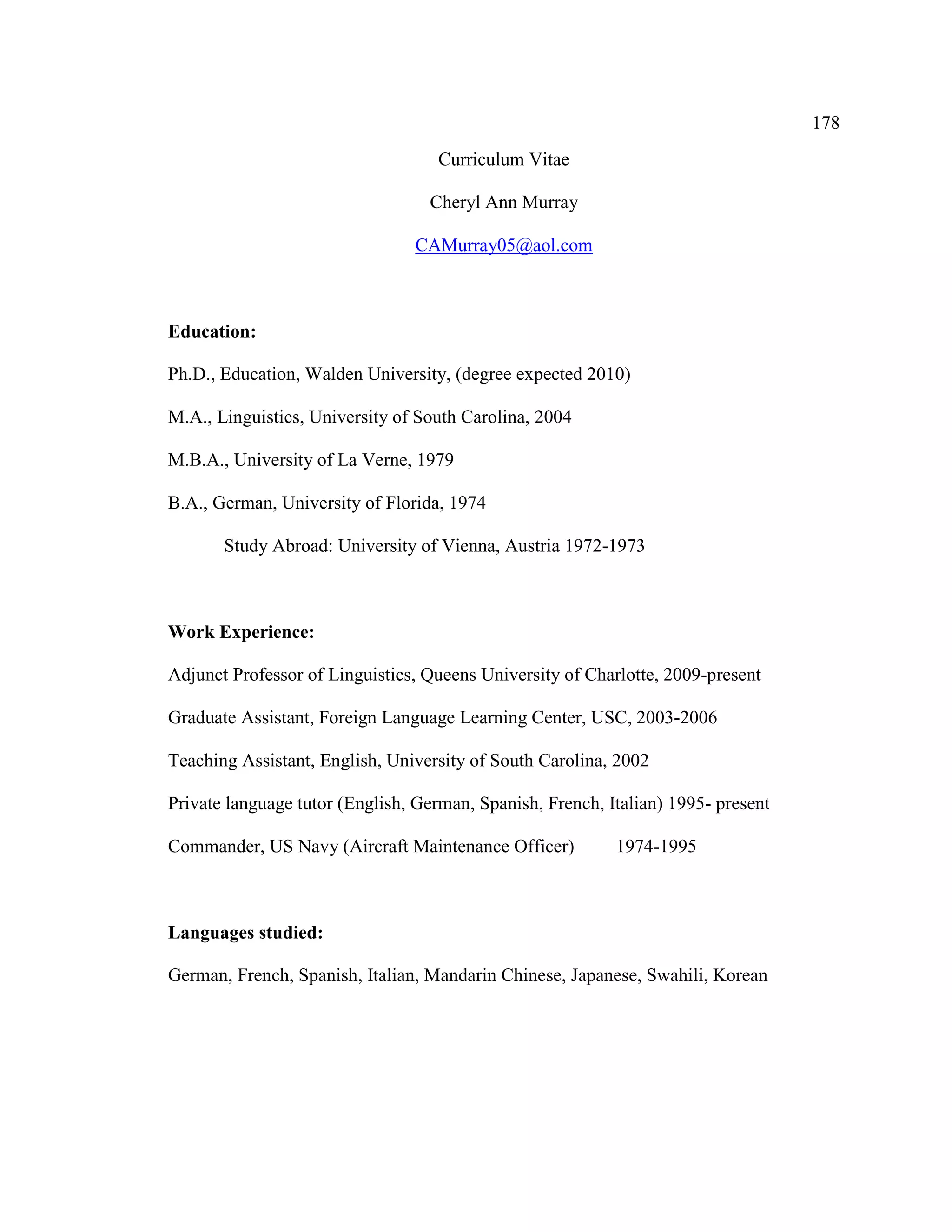178
Curriculum Vitae
Cheryl Ann Murray
CAMurray05@aol.com
Education:
Ph.D., Education, Walden University, (degree expected 2010)
M.A., Linguistics, University of South Carolina, 2004
M.B.A., University of La Verne, 1979
B.A., German, University of Florida, 1974
Study Abroad: University of Vienna, Austria 1972-1973
Work Experience:
Adjunct Professor of Linguistics, Queens University of Charlotte, 2009-present
Graduate Assistant, Foreign Language Learning Center, USC, 2003-2006
Teaching Assistant, English, University of South Carolina, 2002
Private language tutor (English, German, Spanish, French, Italian) 1995- present
Commander, US Navy (Aircraft Maintenance Officer) 1974-1995
Languages studied:
German, French, Spanish, Italian, Mandarin Chinese, Japanese, Swahili, Korean
 