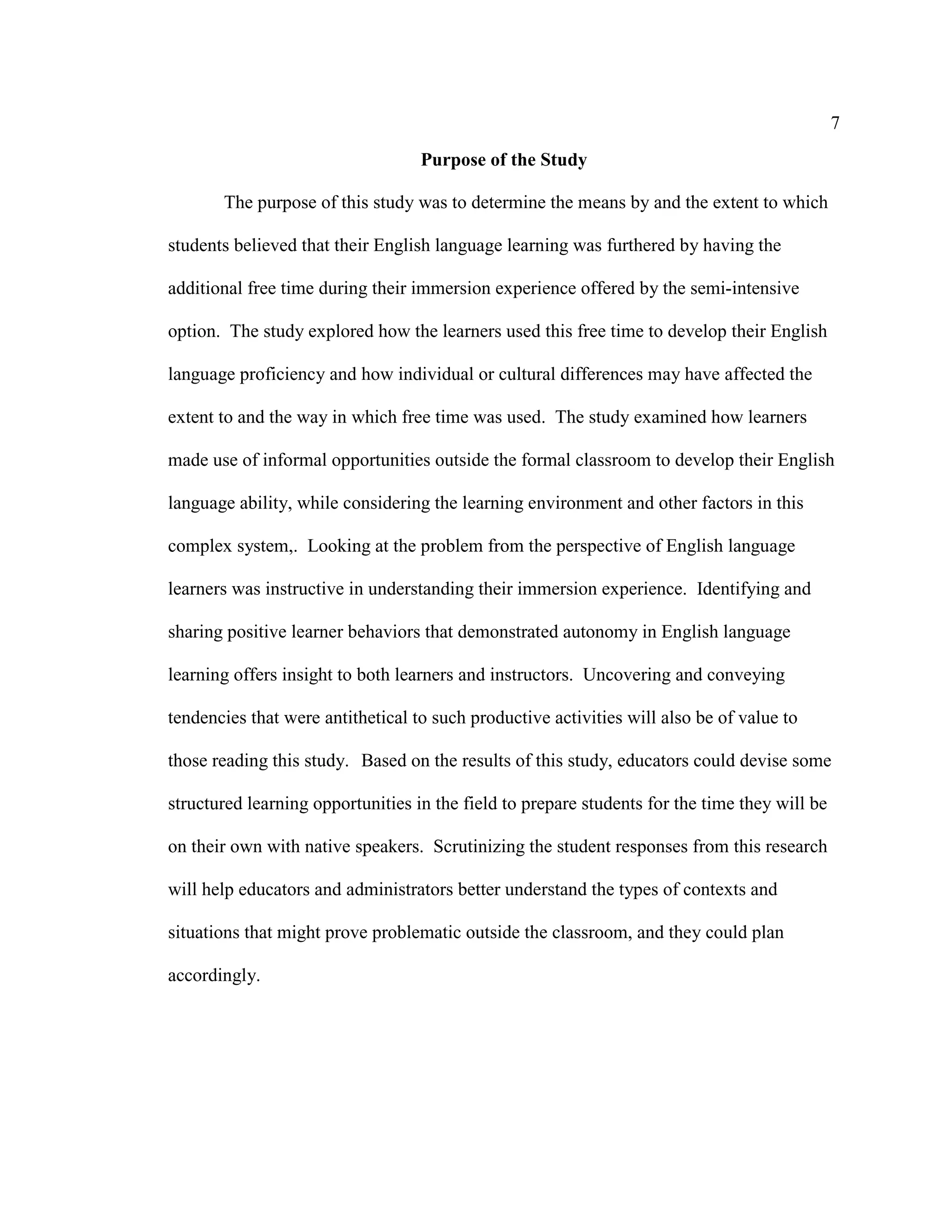 7
Purpose of the Study
The purpose of this study was to determine the means by and the extent to which
students believed that their English language learning was furthered by having the
additional free time during their immersion experience offered by the semi-intensive
option. The study explored how the learners used this free time to develop their English
language proficiency and how individual or cultural differences may have affected the
extent to and the way in which free time was used. The study examined how learners
made use of informal opportunities outside the formal classroom to develop their English
language ability, while considering the learning environment and other factors in this
complex system,. Looking at the problem from the perspective of English language
learners was instructive in understanding their immersion experience. Identifying and
sharing positive learner behaviors that demonstrated autonomy in English language
learning offers insight to both learners and instructors. Uncovering and conveying
tendencies that were antithetical to such productive activities will also be of value to
those reading this study. Based on the results of this study, educators could devise some
structured learning opportunities in the field to prepare students for the time they will be
on their own with native speakers. Scrutinizing the student responses from this research
will help educators and administrators better understand the types of contexts and
situations that might prove problematic outside the classroom, and they could plan
accordingly.
 