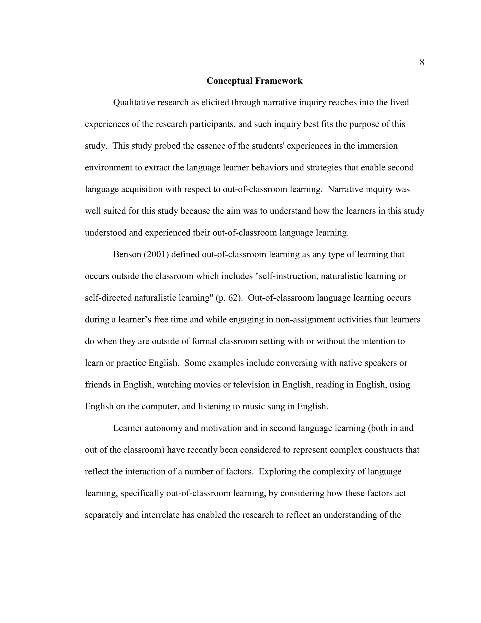 8
Conceptual Framework
Qualitative research as elicited through narrative inquiry reaches into the lived
experiences of the research participants, and such inquiry best fits the purpose of this
study. This study probed the essence of the students' experiences in the immersion
environment to extract the language learner behaviors and strategies that enable second
language acquisition with respect to out-of-classroom learning. Narrative inquiry was
well suited for this study because the aim was to understand how the learners in this study
understood and experienced their out-of-classroom language learning.
Benson (2001) defined out-of-classroom learning as any type of learning that
occurs outside the classroom which includes "self-instruction, naturalistic learning or
self-directed naturalistic learning" (p. 62). Out-of-classroom language learning occurs
during a learner’s free time and while engaging in non-assignment activities that learners
do when they are outside of formal classroom setting with or without the intention to
learn or practice English. Some examples include conversing with native speakers or
friends in English, watching movies or television in English, reading in English, using
English on the computer, and listening to music sung in English.
Learner autonomy and motivation and in second language learning (both in and
out of the classroom) have recently been considered to represent complex constructs that
reflect the interaction of a number of factors. Exploring the complexity of language
learning, specifically out-of-classroom learning, by considering how these factors act
separately and interrelate has enabled the research to reflect an understanding of the
 