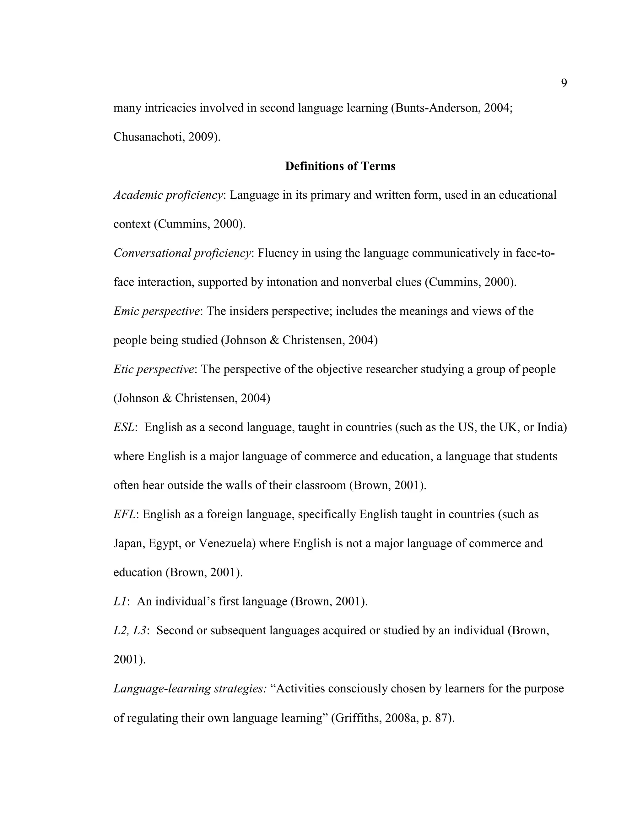 9
many intricacies involved in second language learning (Bunts-Anderson, 2004;
Chusanachoti, 2009).
Definitions of Terms
Academic proficiency: Language in its primary and written form, used in an educational
context (Cummins, 2000).
Conversational proficiency: Fluency in using the language communicatively in face-to-
face interaction, supported by intonation and nonverbal clues (Cummins, 2000).
Emic perspective: The insiders perspective; includes the meanings and views of the
people being studied (Johnson & Christensen, 2004)
Etic perspective: The perspective of the objective researcher studying a group of people
(Johnson & Christensen, 2004)
ESL: English as a second language, taught in countries (such as the US, the UK, or India)
where English is a major language of commerce and education, a language that students
often hear outside the walls of their classroom (Brown, 2001).
EFL: English as a foreign language, specifically English taught in countries (such as
Japan, Egypt, or Venezuela) where English is not a major language of commerce and
education (Brown, 2001).
L1: An individual’s first language (Brown, 2001).
L2, L3: Second or subsequent languages acquired or studied by an individual (Brown,
2001).
Language-learning strategies: “Activities consciously chosen by learners for the purpose
of regulating their own language learning” (Griffiths, 2008a, p. 87).
 