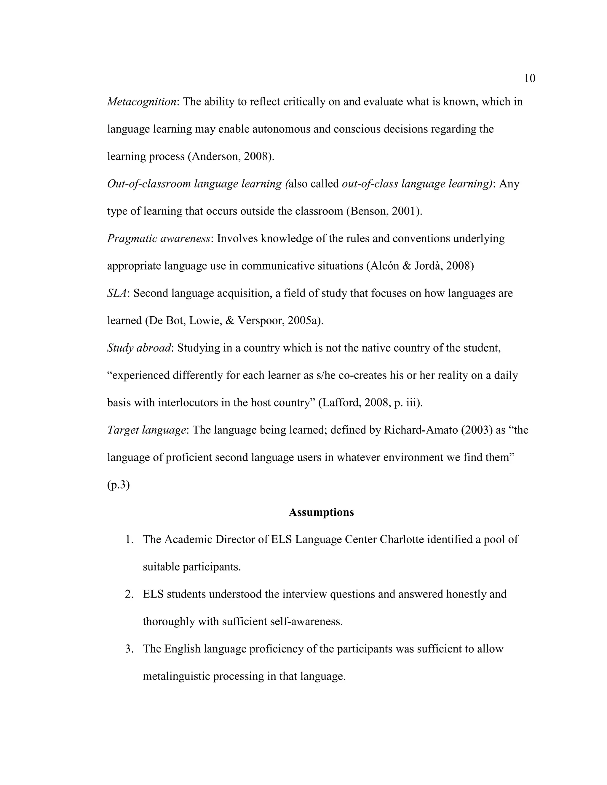 10
Metacognition: The ability to reflect critically on and evaluate what is known, which in
language learning may enable autonomous and conscious decisions regarding the
learning process (Anderson, 2008).
Out-of-classroom language learning (also called out-of-class language learning): Any
type of learning that occurs outside the classroom (Benson, 2001).
Pragmatic awareness: Involves knowledge of the rules and conventions underlying
appropriate language use in communicative situations (Alcón & Jordà, 2008)
SLA: Second language acquisition, a field of study that focuses on how languages are
learned (De Bot, Lowie, & Verspoor, 2005a).
Study abroad: Studying in a country which is not the native country of the student,
“experienced differently for each learner as s/he co-creates his or her reality on a daily
basis with interlocutors in the host country” (Lafford, 2008, p. iii).
Target language: The language being learned; defined by Richard-Amato (2003) as “the
language of proficient second language users in whatever environment we find them”
(p.3)
Assumptions
1. The Academic Director of ELS Language Center Charlotte identified a pool of
suitable participants.
2. ELS students understood the interview questions and answered honestly and
thoroughly with sufficient self-awareness.
3. The English language proficiency of the participants was sufficient to allow
metalinguistic processing in that language.
 