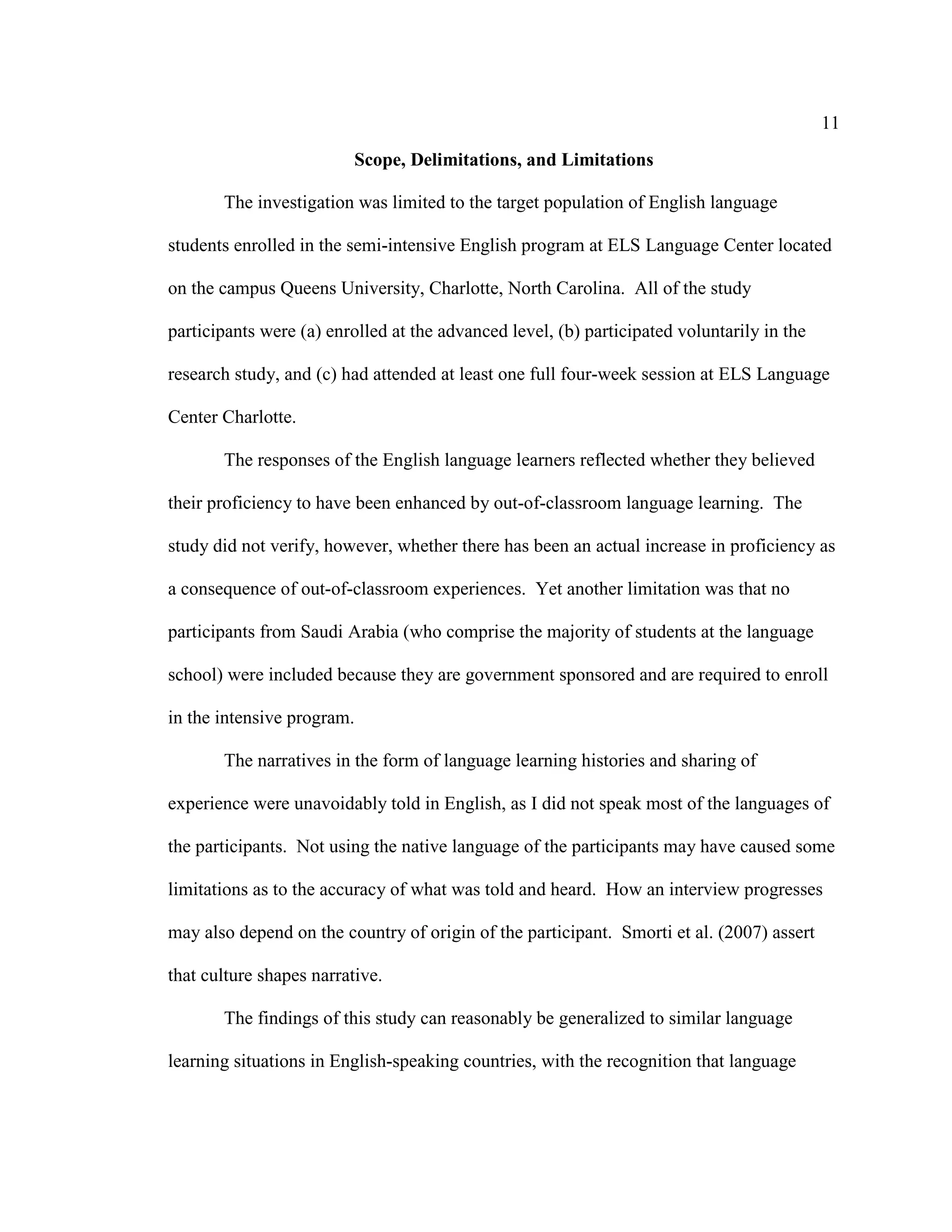 11
Scope, Delimitations, and Limitations
The investigation was limited to the target population of English language
students enrolled in the semi-intensive English program at ELS Language Center located
on the campus Queens University, Charlotte, North Carolina. All of the study
participants were (a) enrolled at the advanced level, (b) participated voluntarily in the
research study, and (c) had attended at least one full four-week session at ELS Language
Center Charlotte.
The responses of the English language learners reflected whether they believed
their proficiency to have been enhanced by out-of-classroom language learning. The
study did not verify, however, whether there has been an actual increase in proficiency as
a consequence of out-of-classroom experiences. Yet another limitation was that no
participants from Saudi Arabia (who comprise the majority of students at the language
school) were included because they are government sponsored and are required to enroll
in the intensive program.
The narratives in the form of language learning histories and sharing of
experience were unavoidably told in English, as I did not speak most of the languages of
the participants. Not using the native language of the participants may have caused some
limitations as to the accuracy of what was told and heard. How an interview progresses
may also depend on the country of origin of the participant. Smorti et al. (2007) assert
that culture shapes narrative.
The findings of this study can reasonably be generalized to similar language
learning situations in English-speaking countries, with the recognition that language
 
