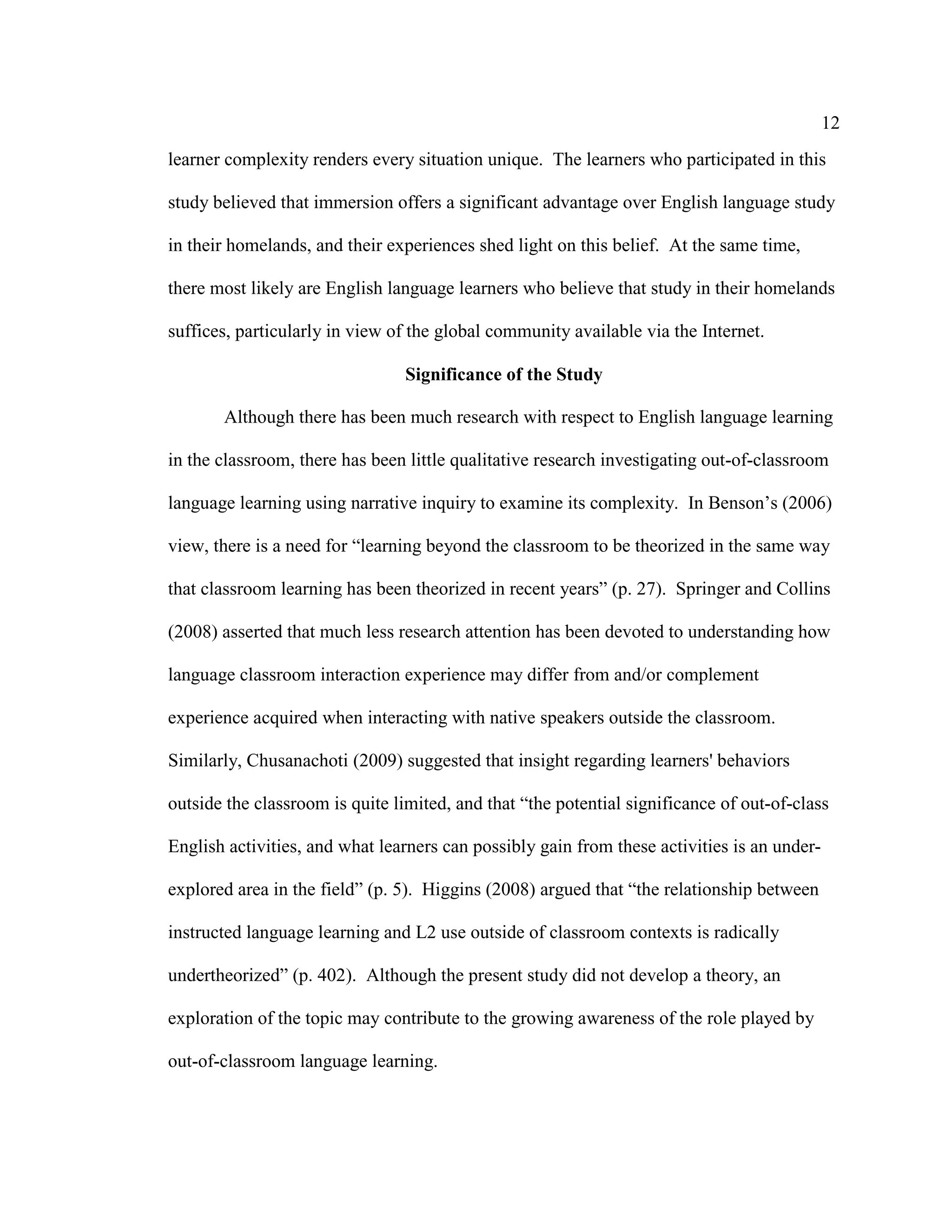 12
learner complexity renders every situation unique. The learners who participated in this
study believed that immersion offers a significant advantage over English language study
in their homelands, and their experiences shed light on this belief. At the same time,
there most likely are English language learners who believe that study in their homelands
suffices, particularly in view of the global community available via the Internet.
Significance of the Study
Although there has been much research with respect to English language learning
in the classroom, there has been little qualitative research investigating out-of-classroom
language learning using narrative inquiry to examine its complexity. In Benson’s (2006)
view, there is a need for “learning beyond the classroom to be theorized in the same way
that classroom learning has been theorized in recent years” (p. 27). Springer and Collins
(2008) asserted that much less research attention has been devoted to understanding how
language classroom interaction experience may differ from and/or complement
experience acquired when interacting with native speakers outside the classroom.
Similarly, Chusanachoti (2009) suggested that insight regarding learners' behaviors
outside the classroom is quite limited, and that “the potential significance of out-of-class
English activities, and what learners can possibly gain from these activities is an under-
explored area in the field” (p. 5). Higgins (2008) argued that “the relationship between
instructed language learning and L2 use outside of classroom contexts is radically
undertheorized” (p. 402). Although the present study did not develop a theory, an
exploration of the topic may contribute to the growing awareness of the role played by
out-of-classroom language learning.
 