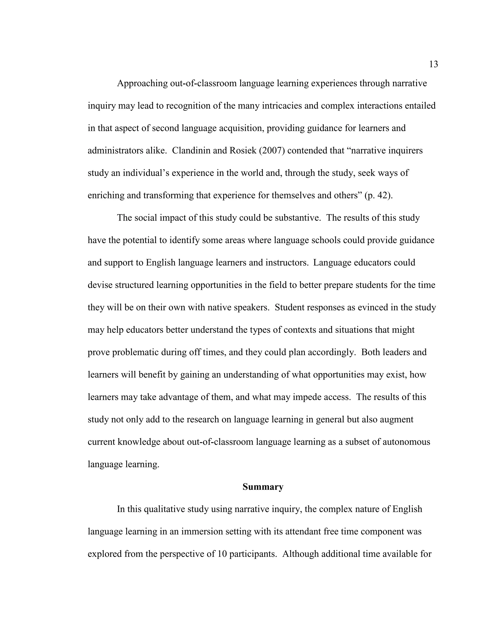 13
Approaching out-of-classroom language learning experiences through narrative
inquiry may lead to recognition of the many intricacies and complex interactions entailed
in that aspect of second language acquisition, providing guidance for learners and
administrators alike. Clandinin and Rosiek (2007) contended that “narrative inquirers
study an individual’s experience in the world and, through the study, seek ways of
enriching and transforming that experience for themselves and others” (p. 42).
The social impact of this study could be substantive. The results of this study
have the potential to identify some areas where language schools could provide guidance
and support to English language learners and instructors. Language educators could
devise structured learning opportunities in the field to better prepare students for the time
they will be on their own with native speakers. Student responses as evinced in the study
may help educators better understand the types of contexts and situations that might
prove problematic during off times, and they could plan accordingly. Both leaders and
learners will benefit by gaining an understanding of what opportunities may exist, how
learners may take advantage of them, and what may impede access. The results of this
study not only add to the research on language learning in general but also augment
current knowledge about out-of-classroom language learning as a subset of autonomous
language learning.
Summary
In this qualitative study using narrative inquiry, the complex nature of English
language learning in an immersion setting with its attendant free time component was
explored from the perspective of 10 participants. Although additional time available for
 