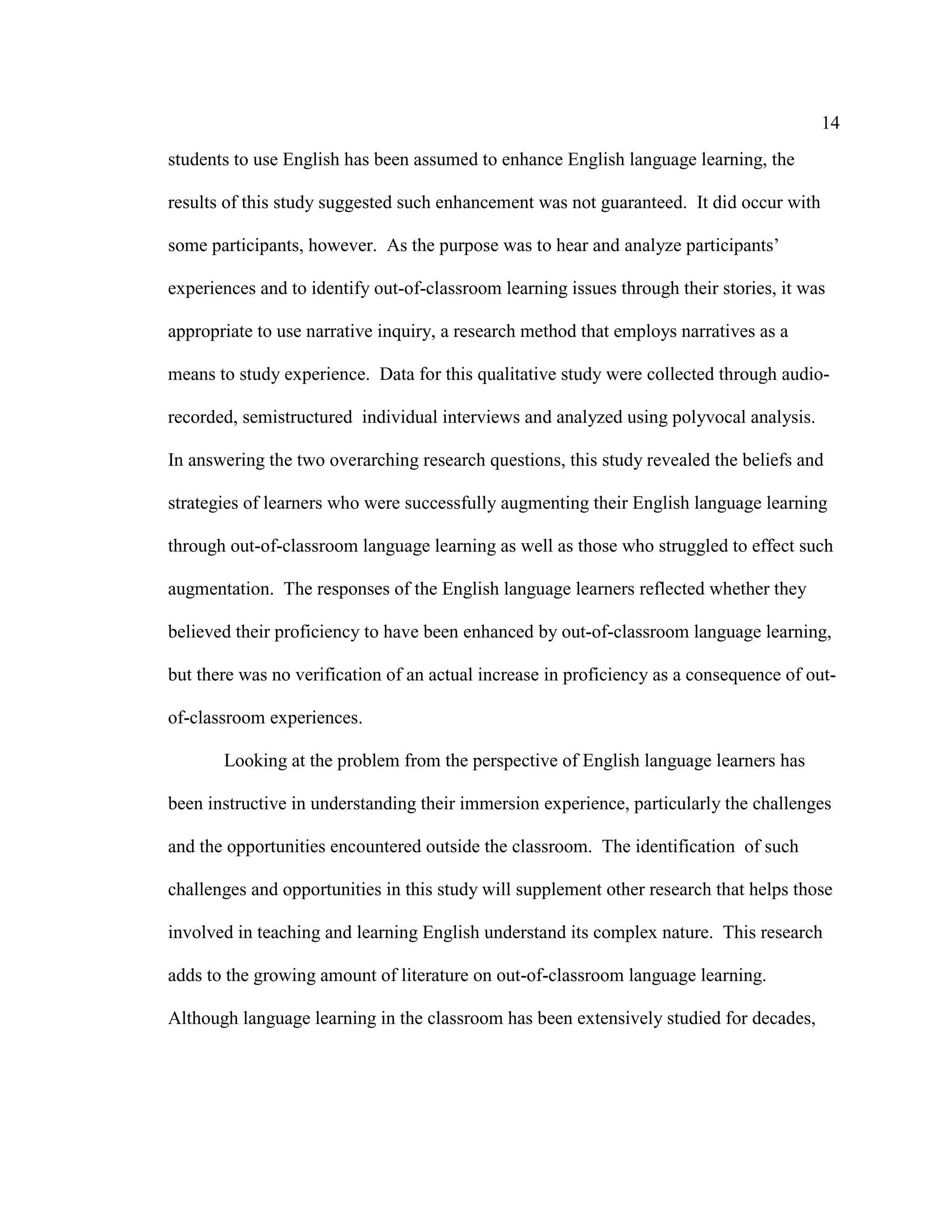 14
students to use English has been assumed to enhance English language learning, the
results of this study suggested such enhancement was not guaranteed. It did occur with
some participants, however. As the purpose was to hear and analyze participants’
experiences and to identify out-of-classroom learning issues through their stories, it was
appropriate to use narrative inquiry, a research method that employs narratives as a
means to study experience. Data for this qualitative study were collected through audio-
recorded, semistructured individual interviews and analyzed using polyvocal analysis.
In answering the two overarching research questions, this study revealed the beliefs and
strategies of learners who were successfully augmenting their English language learning
through out-of-classroom language learning as well as those who struggled to effect such
augmentation. The responses of the English language learners reflected whether they
believed their proficiency to have been enhanced by out-of-classroom language learning,
but there was no verification of an actual increase in proficiency as a consequence of out-
of-classroom experiences.
Looking at the problem from the perspective of English language learners has
been instructive in understanding their immersion experience, particularly the challenges
and the opportunities encountered outside the classroom. The identification of such
challenges and opportunities in this study will supplement other research that helps those
involved in teaching and learning English understand its complex nature. This research
adds to the growing amount of literature on out-of-classroom language learning.
Although language learning in the classroom has been extensively studied for decades,
 