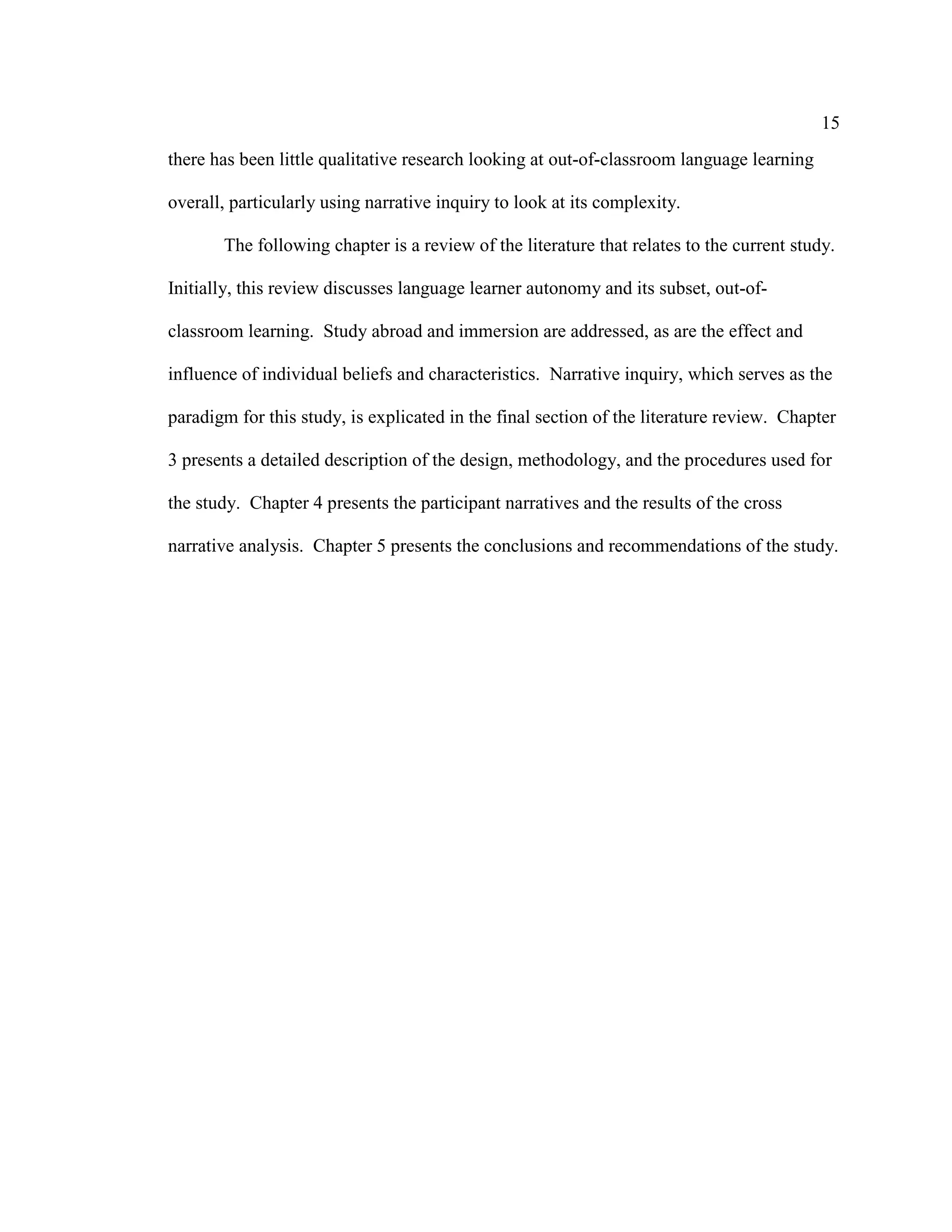 15
there has been little qualitative research looking at out-of-classroom language learning
overall, particularly using narrative inquiry to look at its complexity.
The following chapter is a review of the literature that relates to the current study.
Initially, this review discusses language learner autonomy and its subset, out-of-
classroom learning. Study abroad and immersion are addressed, as are the effect and
influence of individual beliefs and characteristics. Narrative inquiry, which serves as the
paradigm for this study, is explicated in the final section of the literature review. Chapter
3 presents a detailed description of the design, methodology, and the procedures used for
the study. Chapter 4 presents the participant narratives and the results of the cross
narrative analysis. Chapter 5 presents the conclusions and recommendations of the study.
 