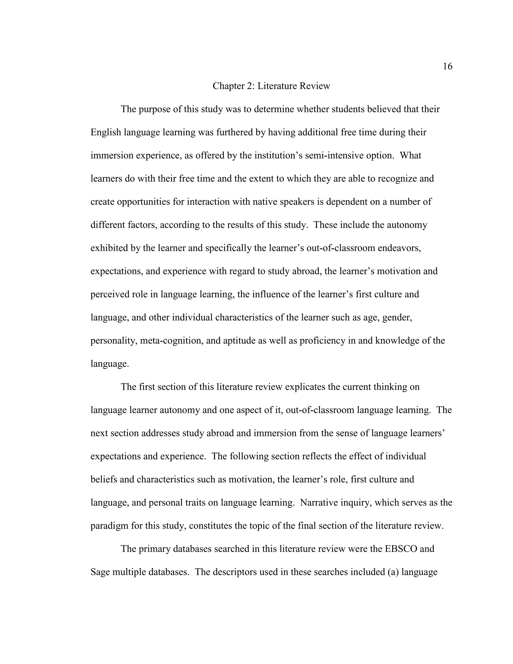 16
Chapter 2: Literature Review
The purpose of this study was to determine whether students believed that their
English language learning was furthered by having additional free time during their
immersion experience, as offered by the institution’s semi-intensive option. What
learners do with their free time and the extent to which they are able to recognize and
create opportunities for interaction with native speakers is dependent on a number of
different factors, according to the results of this study. These include the autonomy
exhibited by the learner and specifically the learner’s out-of-classroom endeavors,
expectations, and experience with regard to study abroad, the learner’s motivation and
perceived role in language learning, the influence of the learner’s first culture and
language, and other individual characteristics of the learner such as age, gender,
personality, meta-cognition, and aptitude as well as proficiency in and knowledge of the
language.
The first section of this literature review explicates the current thinking on
language learner autonomy and one aspect of it, out-of-classroom language learning. The
next section addresses study abroad and immersion from the sense of language learners’
expectations and experience. The following section reflects the effect of individual
beliefs and characteristics such as motivation, the learner’s role, first culture and
language, and personal traits on language learning. Narrative inquiry, which serves as the
paradigm for this study, constitutes the topic of the final section of the literature review.
The primary databases searched in this literature review were the EBSCO and
Sage multiple databases. The descriptors used in these searches included (a) language
 