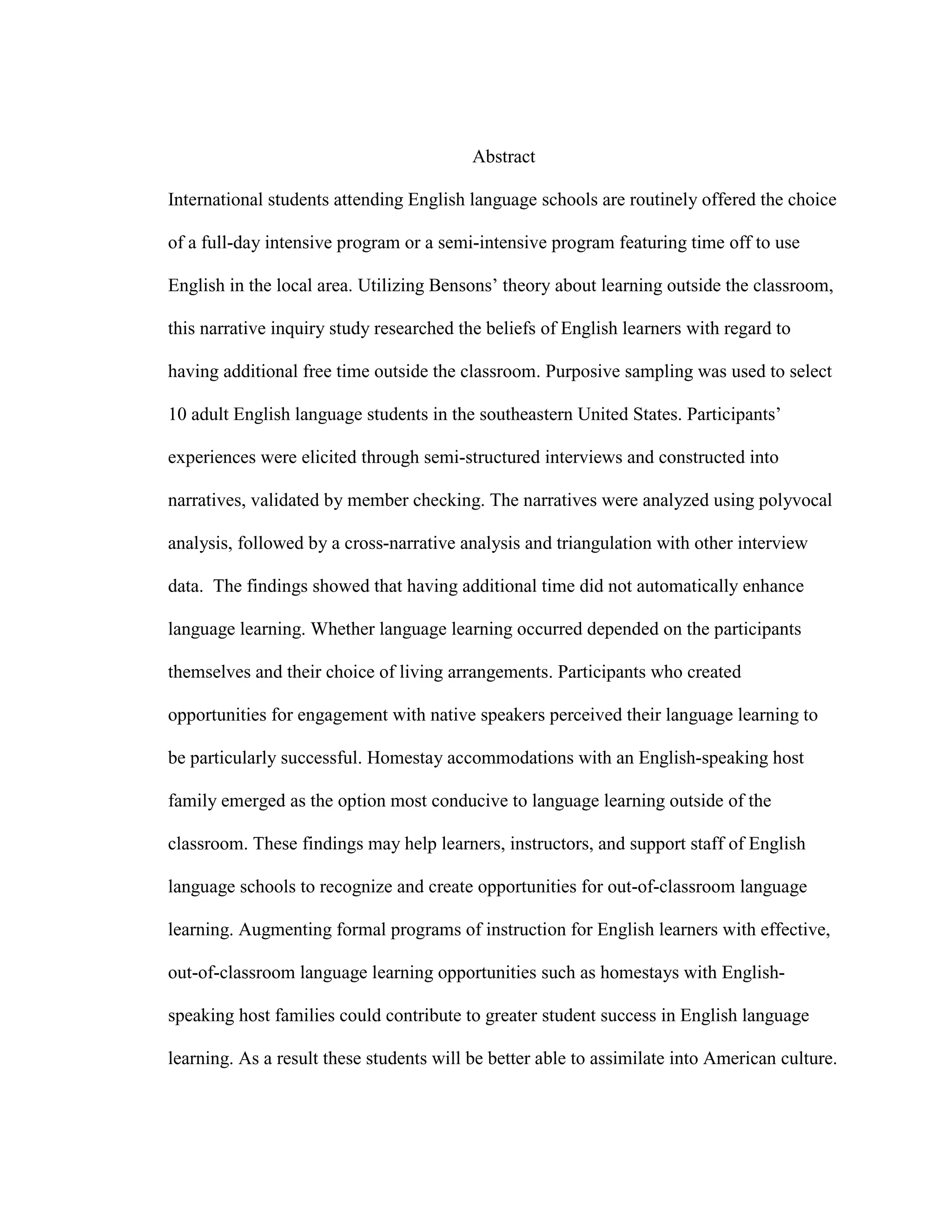 Abstract
International students attending English language schools are routinely offered the choice
of a full-day intensive program or a semi-intensive program featuring time off to use
English in the local area. Utilizing Bensons’ theory about learning outside the classroom,
this narrative inquiry study researched the beliefs of English learners with regard to
having additional free time outside the classroom. Purposive sampling was used to select
10 adult English language students in the southeastern United States. Participants’
experiences were elicited through semi-structured interviews and constructed into
narratives, validated by member checking. The narratives were analyzed using polyvocal
analysis, followed by a cross-narrative analysis and triangulation with other interview
data. The findings showed that having additional time did not automatically enhance
language learning. Whether language learning occurred depended on the participants
themselves and their choice of living arrangements. Participants who created
opportunities for engagement with native speakers perceived their language learning to
be particularly successful. Homestay accommodations with an English-speaking host
family emerged as the option most conducive to language learning outside of the
classroom. These findings may help learners, instructors, and support staff of English
language schools to recognize and create opportunities for out-of-classroom language
learning. Augmenting formal programs of instruction for English learners with effective,
out-of-classroom language learning opportunities such as homestays with English-
speaking host families could contribute to greater student success in English language
learning. As a result these students will be better able to assimilate into American culture.
 