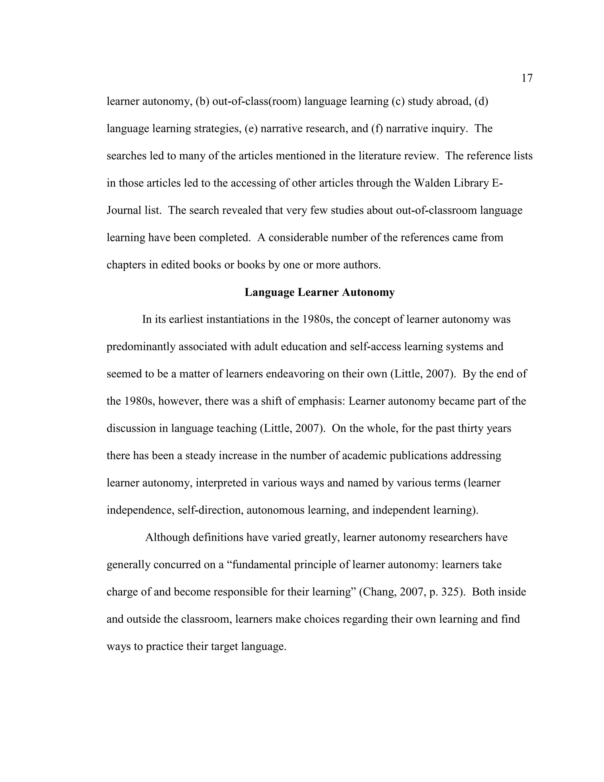 17
learner autonomy, (b) out-of-class(room) language learning (c) study abroad, (d)
language learning strategies, (e) narrative research, and (f) narrative inquiry. The
searches led to many of the articles mentioned in the literature review. The reference lists
in those articles led to the accessing of other articles through the Walden Library E-
Journal list. The search revealed that very few studies about out-of-classroom language
learning have been completed. A considerable number of the references came from
chapters in edited books or books by one or more authors.
Language Learner Autonomy
In its earliest instantiations in the 1980s, the concept of learner autonomy was
predominantly associated with adult education and self-access learning systems and
seemed to be a matter of learners endeavoring on their own (Little, 2007). By the end of
the 1980s, however, there was a shift of emphasis: Learner autonomy became part of the
discussion in language teaching (Little, 2007). On the whole, for the past thirty years
there has been a steady increase in the number of academic publications addressing
learner autonomy, interpreted in various ways and named by various terms (learner
independence, self-direction, autonomous learning, and independent learning).
Although definitions have varied greatly, learner autonomy researchers have
generally concurred on a “fundamental principle of learner autonomy: learners take
charge of and become responsible for their learning” (Chang, 2007, p. 325). Both inside
and outside the classroom, learners make choices regarding their own learning and find
ways to practice their target language.
 