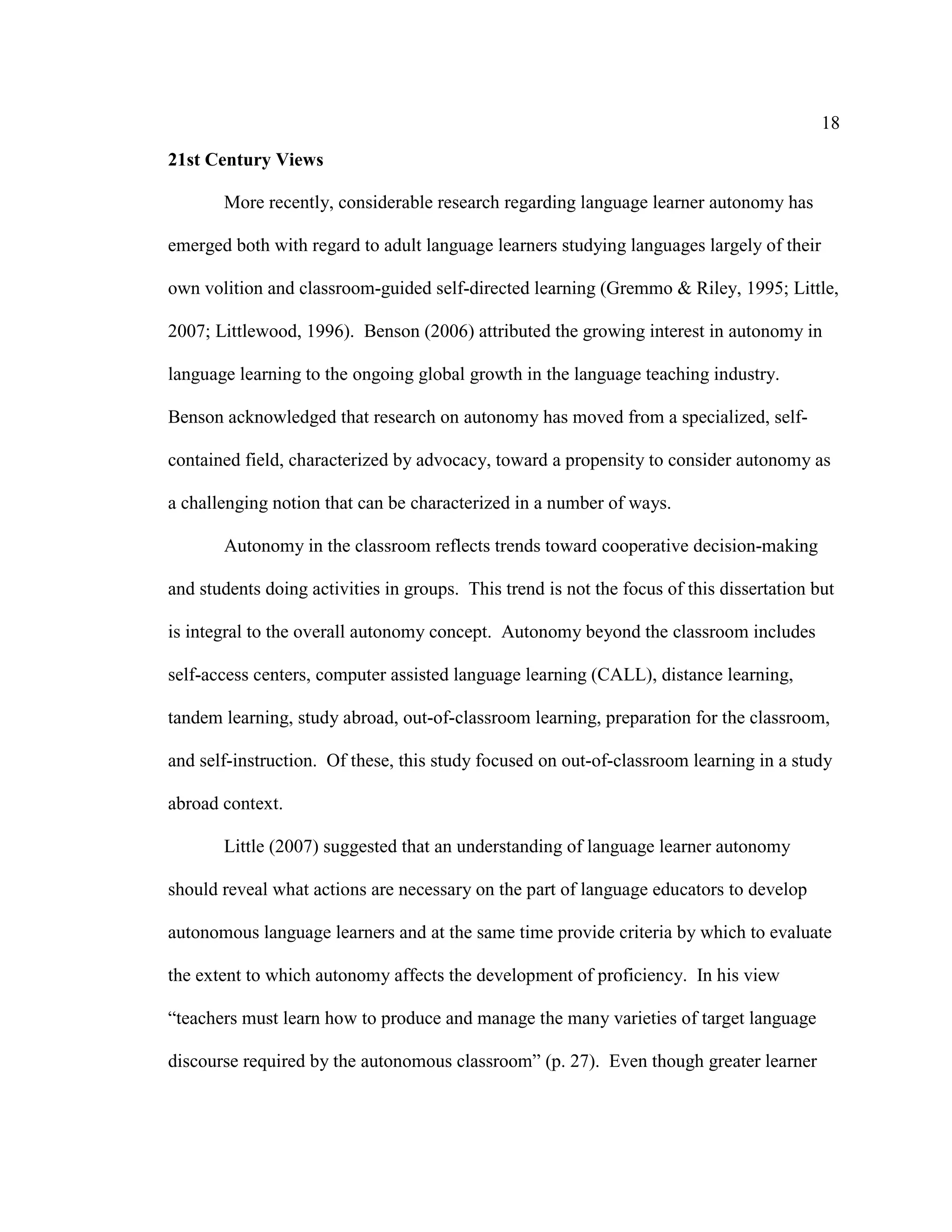 18
21st Century Views
More recently, considerable research regarding language learner autonomy has
emerged both with regard to adult language learners studying languages largely of their
own volition and classroom-guided self-directed learning (Gremmo & Riley, 1995; Little,
2007; Littlewood, 1996). Benson (2006) attributed the growing interest in autonomy in
language learning to the ongoing global growth in the language teaching industry.
Benson acknowledged that research on autonomy has moved from a specialized, self-
contained field, characterized by advocacy, toward a propensity to consider autonomy as
a challenging notion that can be characterized in a number of ways.
Autonomy in the classroom reflects trends toward cooperative decision-making
and students doing activities in groups. This trend is not the focus of this dissertation but
is integral to the overall autonomy concept. Autonomy beyond the classroom includes
self-access centers, computer assisted language learning (CALL), distance learning,
tandem learning, study abroad, out-of-classroom learning, preparation for the classroom,
and self-instruction. Of these, this study focused on out-of-classroom learning in a study
abroad context.
Little (2007) suggested that an understanding of language learner autonomy
should reveal what actions are necessary on the part of language educators to develop
autonomous language learners and at the same time provide criteria by which to evaluate
the extent to which autonomy affects the development of proficiency. In his view
“teachers must learn how to produce and manage the many varieties of target language
discourse required by the autonomous classroom” (p. 27). Even though greater learner
 