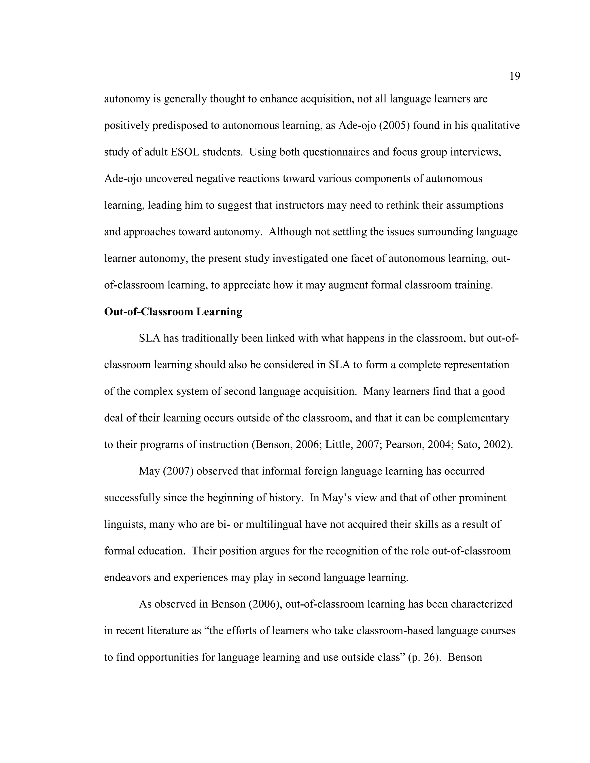 19
autonomy is generally thought to enhance acquisition, not all language learners are
positively predisposed to autonomous learning, as Ade-ojo (2005) found in his qualitative
study of adult ESOL students. Using both questionnaires and focus group interviews,
Ade-ojo uncovered negative reactions toward various components of autonomous
learning, leading him to suggest that instructors may need to rethink their assumptions
and approaches toward autonomy. Although not settling the issues surrounding language
learner autonomy, the present study investigated one facet of autonomous learning, out-
of-classroom learning, to appreciate how it may augment formal classroom training.
Out-of-Classroom Learning
SLA has traditionally been linked with what happens in the classroom, but out-of-
classroom learning should also be considered in SLA to form a complete representation
of the complex system of second language acquisition. Many learners find that a good
deal of their learning occurs outside of the classroom, and that it can be complementary
to their programs of instruction (Benson, 2006; Little, 2007; Pearson, 2004; Sato, 2002).
May (2007) observed that informal foreign language learning has occurred
successfully since the beginning of history. In May’s view and that of other prominent
linguists, many who are bi- or multilingual have not acquired their skills as a result of
formal education. Their position argues for the recognition of the role out-of-classroom
endeavors and experiences may play in second language learning.
As observed in Benson (2006), out-of-classroom learning has been characterized
in recent literature as “the efforts of learners who take classroom-based language courses
to find opportunities for language learning and use outside class” (p. 26). Benson
 