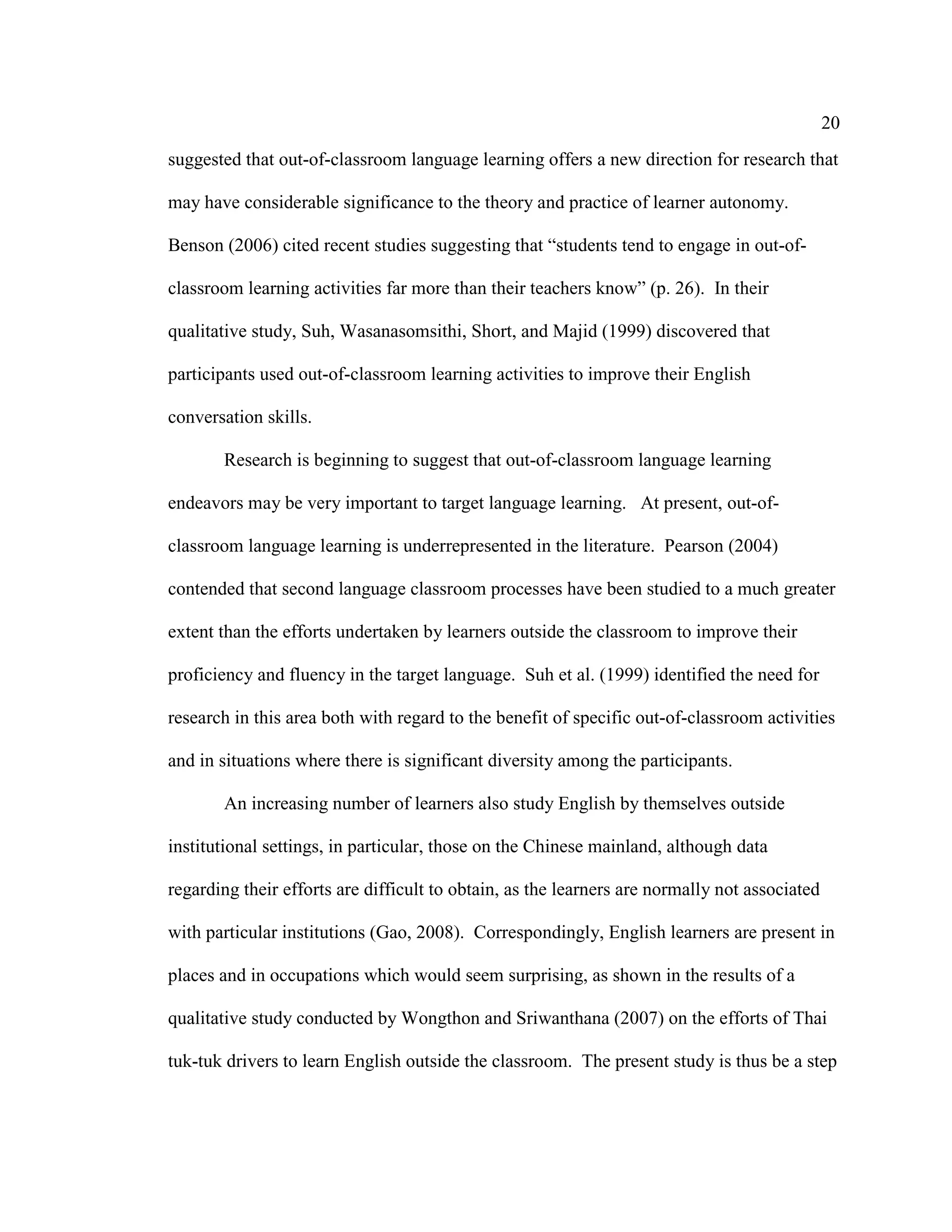 20
suggested that out-of-classroom language learning offers a new direction for research that
may have considerable significance to the theory and practice of learner autonomy.
Benson (2006) cited recent studies suggesting that “students tend to engage in out-of-
classroom learning activities far more than their teachers know” (p. 26). In their
qualitative study, Suh, Wasanasomsithi, Short, and Majid (1999) discovered that
participants used out-of-classroom learning activities to improve their English
conversation skills.
Research is beginning to suggest that out-of-classroom language learning
endeavors may be very important to target language learning. At present, out-of-
classroom language learning is underrepresented in the literature. Pearson (2004)
contended that second language classroom processes have been studied to a much greater
extent than the efforts undertaken by learners outside the classroom to improve their
proficiency and fluency in the target language. Suh et al. (1999) identified the need for
research in this area both with regard to the benefit of specific out-of-classroom activities
and in situations where there is significant diversity among the participants.
An increasing number of learners also study English by themselves outside
institutional settings, in particular, those on the Chinese mainland, although data
regarding their efforts are difficult to obtain, as the learners are normally not associated
with particular institutions (Gao, 2008). Correspondingly, English learners are present in
places and in occupations which would seem surprising, as shown in the results of a
qualitative study conducted by Wongthon and Sriwanthana (2007) on the efforts of Thai
tuk-tuk drivers to learn English outside the classroom. The present study is thus be a step
 