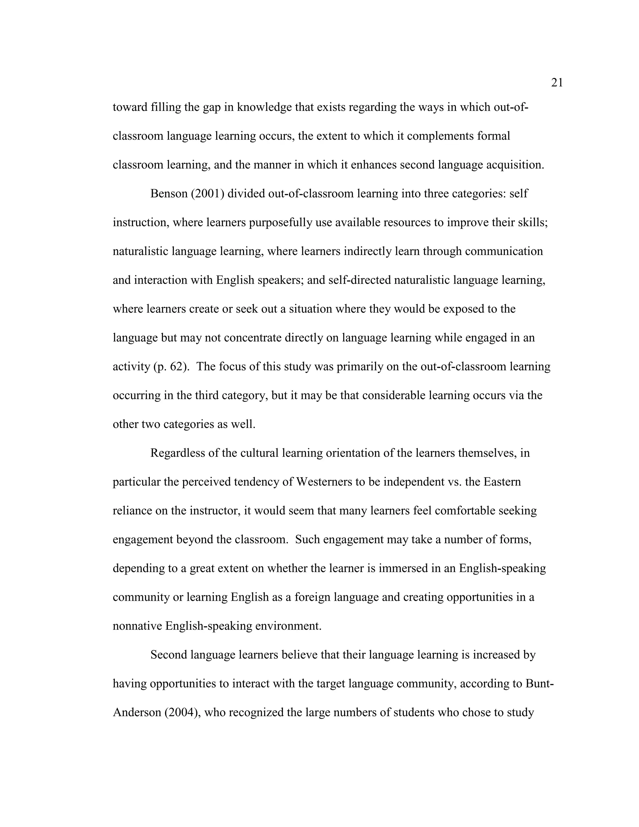 21
toward filling the gap in knowledge that exists regarding the ways in which out-of-
classroom language learning occurs, the extent to which it complements formal
classroom learning, and the manner in which it enhances second language acquisition.
Benson (2001) divided out-of-classroom learning into three categories: self
instruction, where learners purposefully use available resources to improve their skills;
naturalistic language learning, where learners indirectly learn through communication
and interaction with English speakers; and self-directed naturalistic language learning,
where learners create or seek out a situation where they would be exposed to the
language but may not concentrate directly on language learning while engaged in an
activity (p. 62). The focus of this study was primarily on the out-of-classroom learning
occurring in the third category, but it may be that considerable learning occurs via the
other two categories as well.
Regardless of the cultural learning orientation of the learners themselves, in
particular the perceived tendency of Westerners to be independent vs. the Eastern
reliance on the instructor, it would seem that many learners feel comfortable seeking
engagement beyond the classroom. Such engagement may take a number of forms,
depending to a great extent on whether the learner is immersed in an English-speaking
community or learning English as a foreign language and creating opportunities in a
nonnative English-speaking environment.
Second language learners believe that their language learning is increased by
having opportunities to interact with the target language community, according to Bunt-
Anderson (2004), who recognized the large numbers of students who chose to study
 
