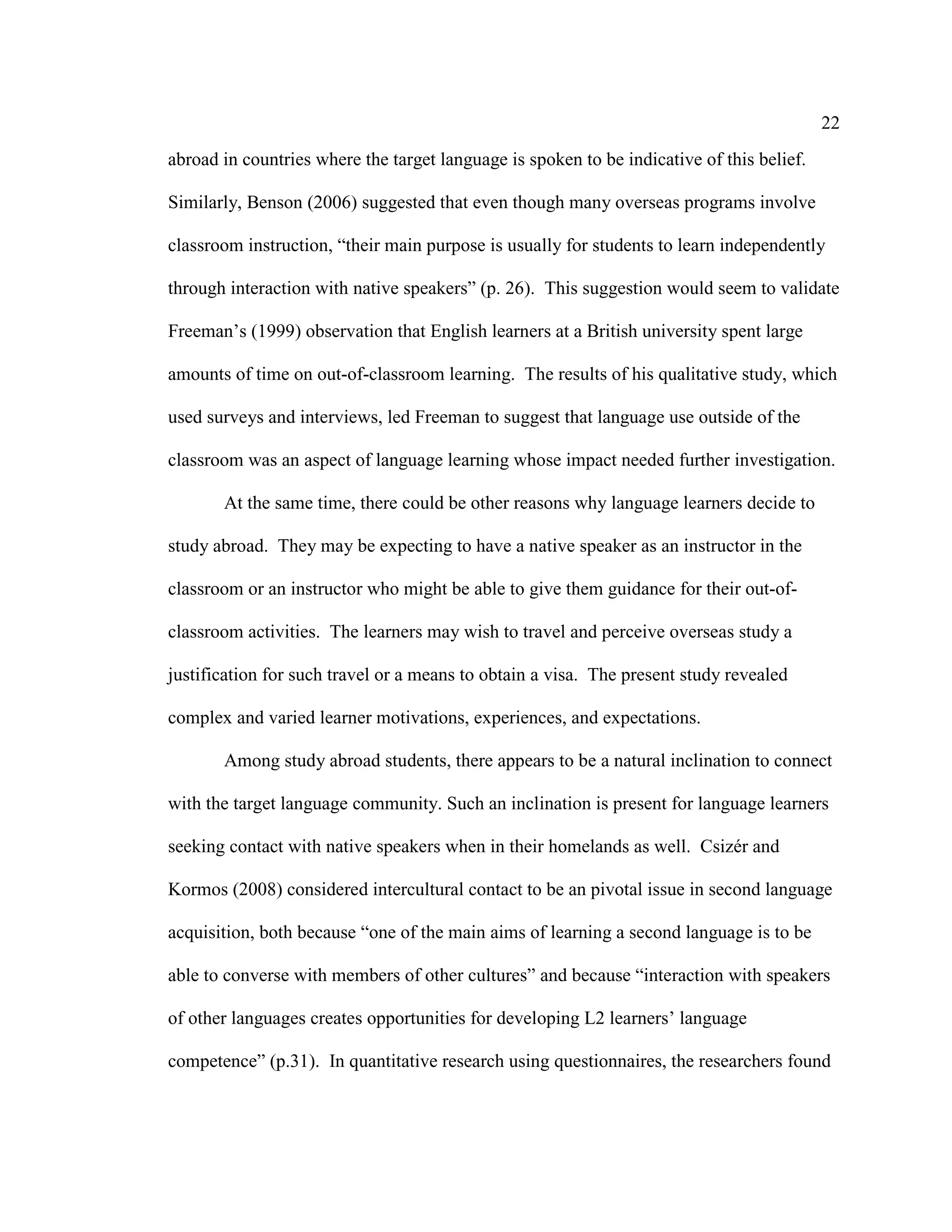 22
abroad in countries where the target language is spoken to be indicative of this belief.
Similarly, Benson (2006) suggested that even though many overseas programs involve
classroom instruction, “their main purpose is usually for students to learn independently
through interaction with native speakers” (p. 26). This suggestion would seem to validate
Freeman’s (1999) observation that English learners at a British university spent large
amounts of time on out-of-classroom learning. The results of his qualitative study, which
used surveys and interviews, led Freeman to suggest that language use outside of the
classroom was an aspect of language learning whose impact needed further investigation.
At the same time, there could be other reasons why language learners decide to
study abroad. They may be expecting to have a native speaker as an instructor in the
classroom or an instructor who might be able to give them guidance for their out-of-
classroom activities. The learners may wish to travel and perceive overseas study a
justification for such travel or a means to obtain a visa. The present study revealed
complex and varied learner motivations, experiences, and expectations.
Among study abroad students, there appears to be a natural inclination to connect
with the target language community. Such an inclination is present for language learners
seeking contact with native speakers when in their homelands as well. Csizér and
Kormos (2008) considered intercultural contact to be an pivotal issue in second language
acquisition, both because “one of the main aims of learning a second language is to be
able to converse with members of other cultures” and because “interaction with speakers
of other languages creates opportunities for developing L2 learners’ language
competence” (p.31). In quantitative research using questionnaires, the researchers found
 