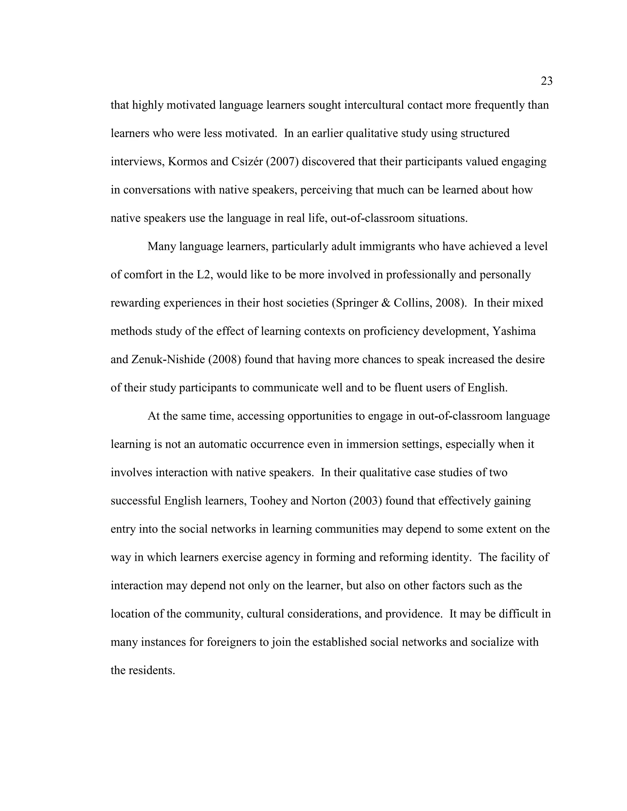 23
that highly motivated language learners sought intercultural contact more frequently than
learners who were less motivated. In an earlier qualitative study using structured
interviews, Kormos and Csizér (2007) discovered that their participants valued engaging
in conversations with native speakers, perceiving that much can be learned about how
native speakers use the language in real life, out-of-classroom situations.
Many language learners, particularly adult immigrants who have achieved a level
of comfort in the L2, would like to be more involved in professionally and personally
rewarding experiences in their host societies (Springer & Collins, 2008). In their mixed
methods study of the effect of learning contexts on proficiency development, Yashima
and Zenuk-Nishide (2008) found that having more chances to speak increased the desire
of their study participants to communicate well and to be fluent users of English.
At the same time, accessing opportunities to engage in out-of-classroom language
learning is not an automatic occurrence even in immersion settings, especially when it
involves interaction with native speakers. In their qualitative case studies of two
successful English learners, Toohey and Norton (2003) found that effectively gaining
entry into the social networks in learning communities may depend to some extent on the
way in which learners exercise agency in forming and reforming identity. The facility of
interaction may depend not only on the learner, but also on other factors such as the
location of the community, cultural considerations, and providence. It may be difficult in
many instances for foreigners to join the established social networks and socialize with
the residents.
 