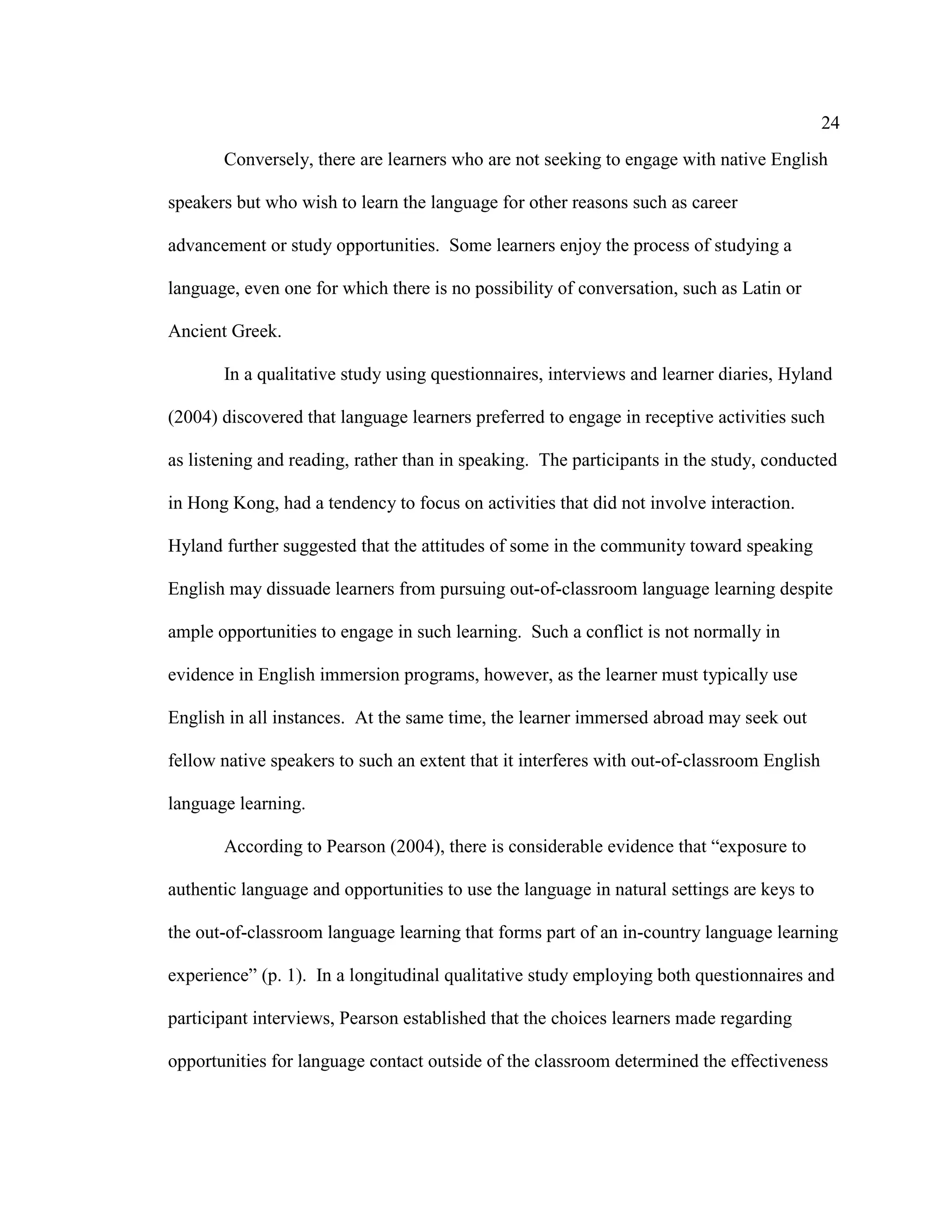 24
Conversely, there are learners who are not seeking to engage with native English
speakers but who wish to learn the language for other reasons such as career
advancement or study opportunities. Some learners enjoy the process of studying a
language, even one for which there is no possibility of conversation, such as Latin or
Ancient Greek.
In a qualitative study using questionnaires, interviews and learner diaries, Hyland
(2004) discovered that language learners preferred to engage in receptive activities such
as listening and reading, rather than in speaking. The participants in the study, conducted
in Hong Kong, had a tendency to focus on activities that did not involve interaction.
Hyland further suggested that the attitudes of some in the community toward speaking
English may dissuade learners from pursuing out-of-classroom language learning despite
ample opportunities to engage in such learning. Such a conflict is not normally in
evidence in English immersion programs, however, as the learner must typically use
English in all instances. At the same time, the learner immersed abroad may seek out
fellow native speakers to such an extent that it interferes with out-of-classroom English
language learning.
According to Pearson (2004), there is considerable evidence that “exposure to
authentic language and opportunities to use the language in natural settings are keys to
the out-of-classroom language learning that forms part of an in-country language learning
experience” (p. 1). In a longitudinal qualitative study employing both questionnaires and
participant interviews, Pearson established that the choices learners made regarding
opportunities for language contact outside of the classroom determined the effectiveness
 