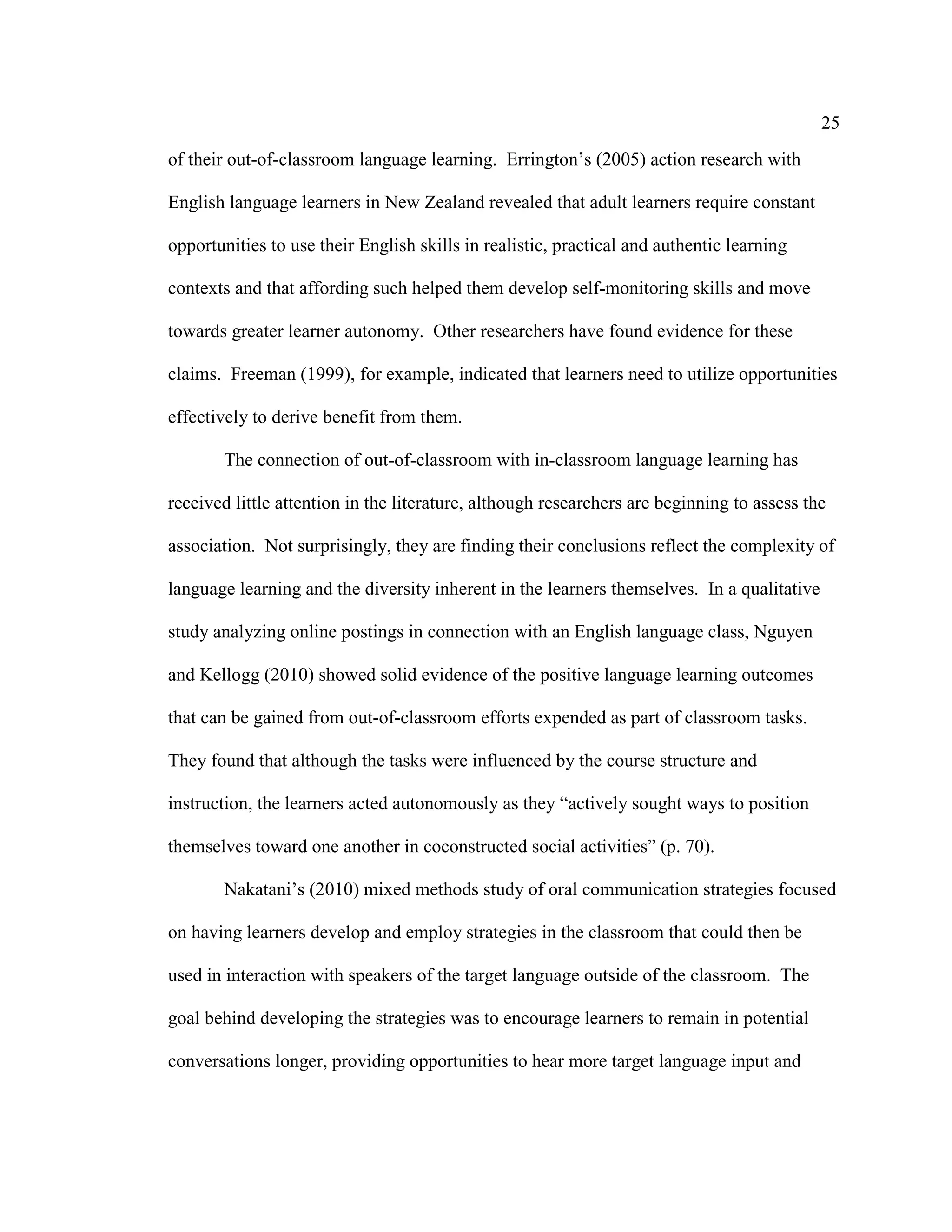25
of their out-of-classroom language learning. Errington’s (2005) action research with
English language learners in New Zealand revealed that adult learners require constant
opportunities to use their English skills in realistic, practical and authentic learning
contexts and that affording such helped them develop self-monitoring skills and move
towards greater learner autonomy. Other researchers have found evidence for these
claims. Freeman (1999), for example, indicated that learners need to utilize opportunities
effectively to derive benefit from them.
The connection of out-of-classroom with in-classroom language learning has
received little attention in the literature, although researchers are beginning to assess the
association. Not surprisingly, they are finding their conclusions reflect the complexity of
language learning and the diversity inherent in the learners themselves. In a qualitative
study analyzing online postings in connection with an English language class, Nguyen
and Kellogg (2010) showed solid evidence of the positive language learning outcomes
that can be gained from out-of-classroom efforts expended as part of classroom tasks.
They found that although the tasks were influenced by the course structure and
instruction, the learners acted autonomously as they “actively sought ways to position
themselves toward one another in coconstructed social activities” (p. 70).
Nakatani’s (2010) mixed methods study of oral communication strategies focused
on having learners develop and employ strategies in the classroom that could then be
used in interaction with speakers of the target language outside of the classroom. The
goal behind developing the strategies was to encourage learners to remain in potential
conversations longer, providing opportunities to hear more target language input and
 