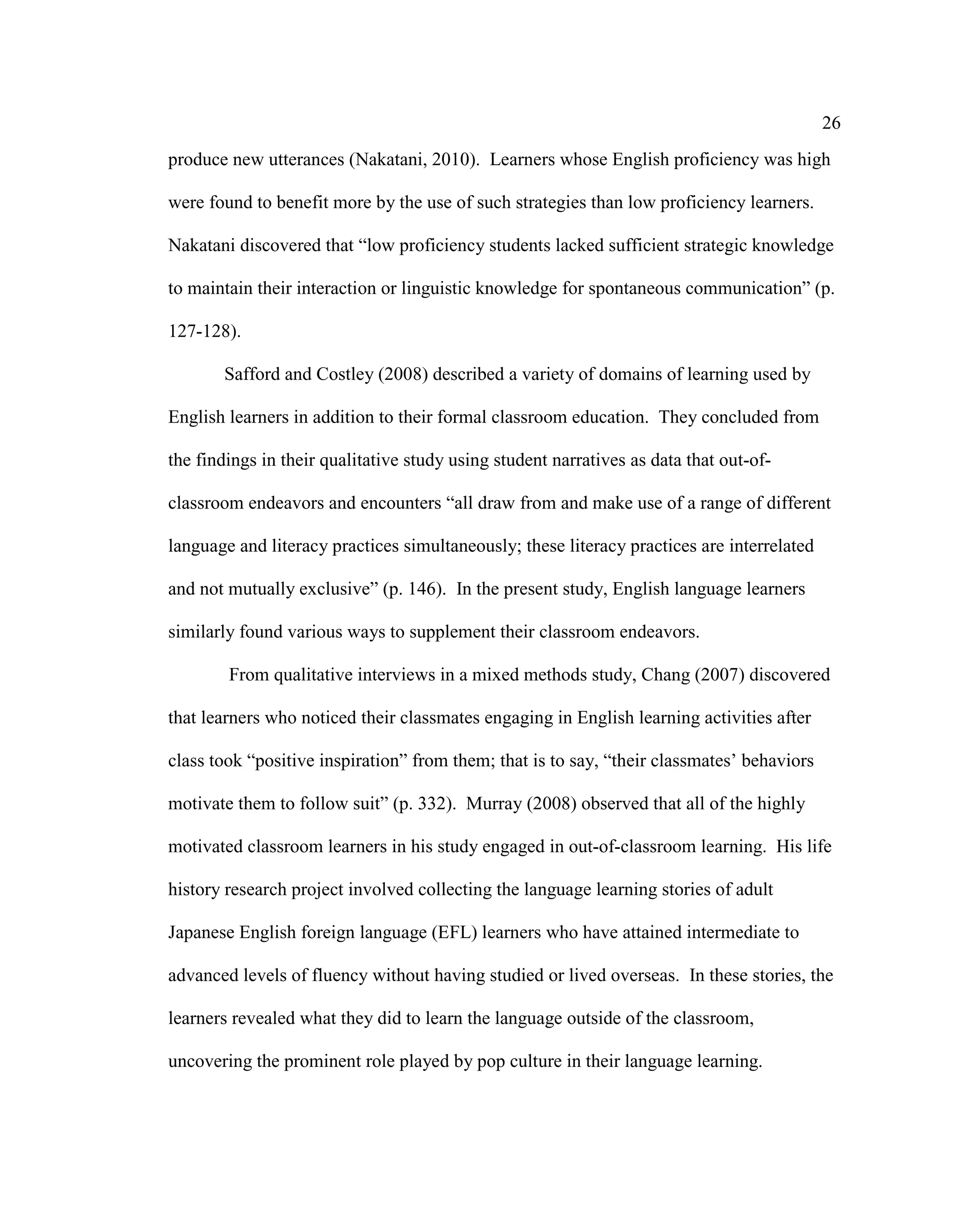 26
produce new utterances (Nakatani, 2010). Learners whose English proficiency was high
were found to benefit more by the use of such strategies than low proficiency learners.
Nakatani discovered that “low proficiency students lacked sufficient strategic knowledge
to maintain their interaction or linguistic knowledge for spontaneous communication” (p.
127-128).
Safford and Costley (2008) described a variety of domains of learning used by
English learners in addition to their formal classroom education. They concluded from
the findings in their qualitative study using student narratives as data that out-of-
classroom endeavors and encounters “all draw from and make use of a range of different
language and literacy practices simultaneously; these literacy practices are interrelated
and not mutually exclusive” (p. 146). In the present study, English language learners
similarly found various ways to supplement their classroom endeavors.
From qualitative interviews in a mixed methods study, Chang (2007) discovered
that learners who noticed their classmates engaging in English learning activities after
class took “positive inspiration” from them; that is to say, “their classmates’ behaviors
motivate them to follow suit” (p. 332). Murray (2008) observed that all of the highly
motivated classroom learners in his study engaged in out-of-classroom learning. His life
history research project involved collecting the language learning stories of adult
Japanese English foreign language (EFL) learners who have attained intermediate to
advanced levels of fluency without having studied or lived overseas. In these stories, the
learners revealed what they did to learn the language outside of the classroom,
uncovering the prominent role played by pop culture in their language learning.
 