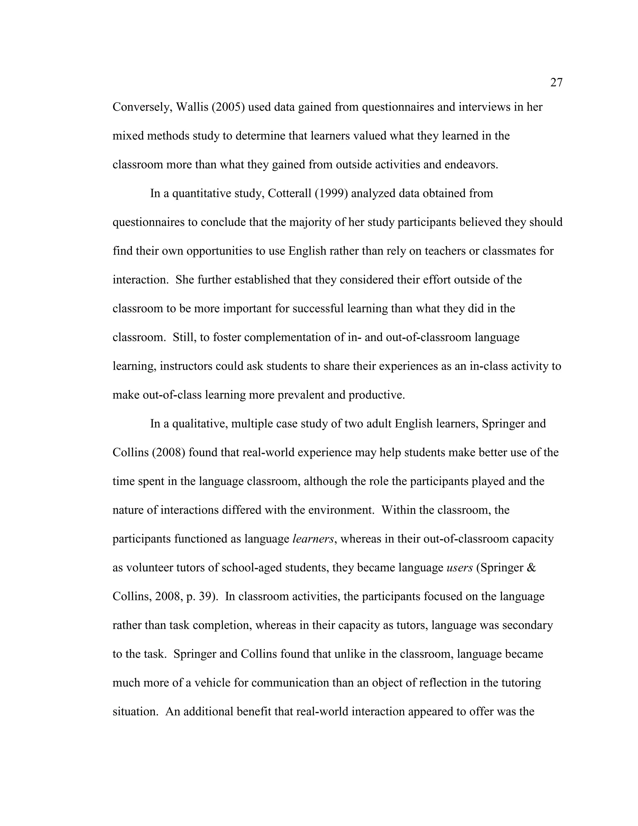 27
Conversely, Wallis (2005) used data gained from questionnaires and interviews in her
mixed methods study to determine that learners valued what they learned in the
classroom more than what they gained from outside activities and endeavors.
In a quantitative study, Cotterall (1999) analyzed data obtained from
questionnaires to conclude that the majority of her study participants believed they should
find their own opportunities to use English rather than rely on teachers or classmates for
interaction. She further established that they considered their effort outside of the
classroom to be more important for successful learning than what they did in the
classroom. Still, to foster complementation of in- and out-of-classroom language
learning, instructors could ask students to share their experiences as an in-class activity to
make out-of-class learning more prevalent and productive.
In a qualitative, multiple case study of two adult English learners, Springer and
Collins (2008) found that real-world experience may help students make better use of the
time spent in the language classroom, although the role the participants played and the
nature of interactions differed with the environment. Within the classroom, the
participants functioned as language learners, whereas in their out-of-classroom capacity
as volunteer tutors of school-aged students, they became language users (Springer &
Collins, 2008, p. 39). In classroom activities, the participants focused on the language
rather than task completion, whereas in their capacity as tutors, language was secondary
to the task. Springer and Collins found that unlike in the classroom, language became
much more of a vehicle for communication than an object of reflection in the tutoring
situation. An additional benefit that real-world interaction appeared to offer was the
 