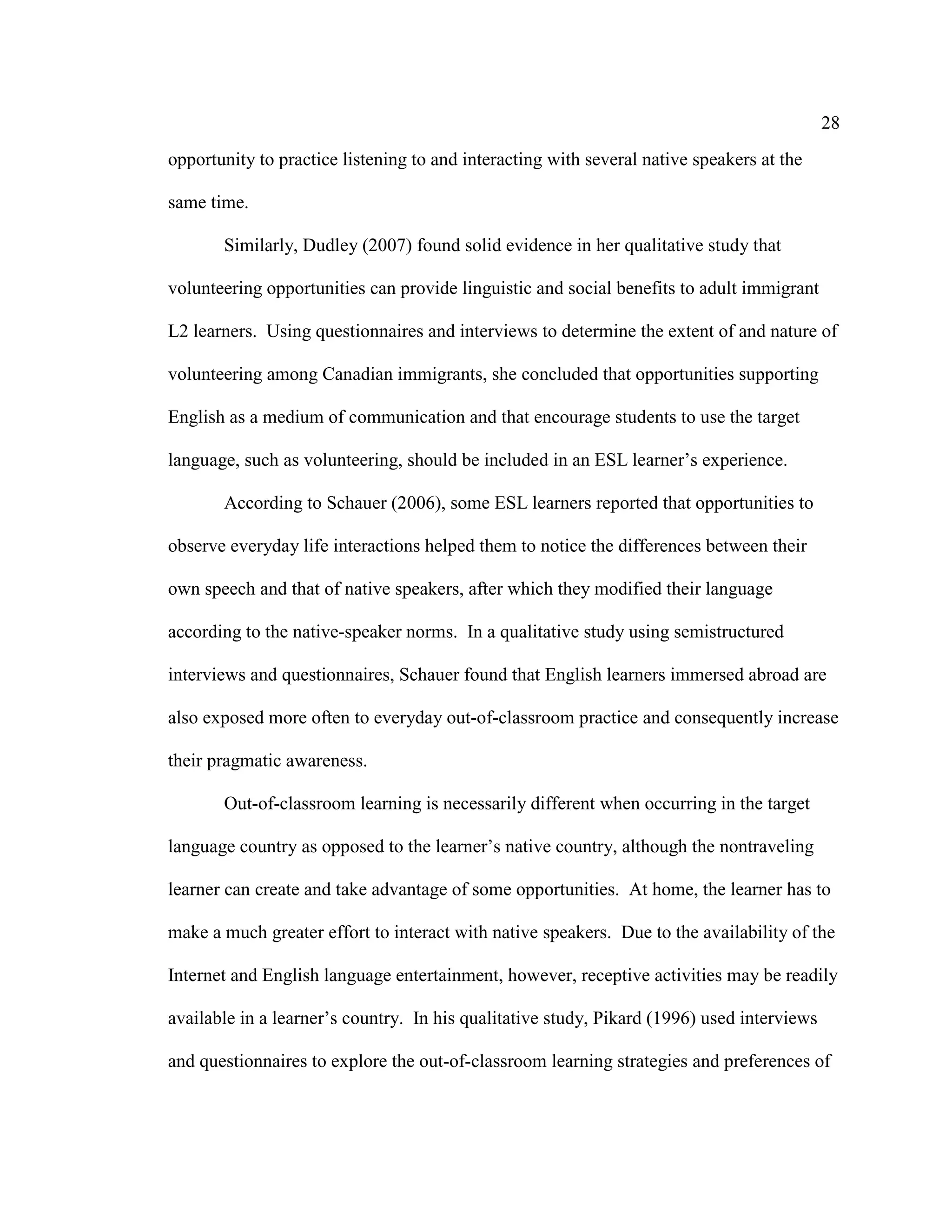 28
opportunity to practice listening to and interacting with several native speakers at the
same time.
Similarly, Dudley (2007) found solid evidence in her qualitative study that
volunteering opportunities can provide linguistic and social benefits to adult immigrant
L2 learners. Using questionnaires and interviews to determine the extent of and nature of
volunteering among Canadian immigrants, she concluded that opportunities supporting
English as a medium of communication and that encourage students to use the target
language, such as volunteering, should be included in an ESL learner’s experience.
According to Schauer (2006), some ESL learners reported that opportunities to
observe everyday life interactions helped them to notice the differences between their
own speech and that of native speakers, after which they modified their language
according to the native-speaker norms. In a qualitative study using semistructured
interviews and questionnaires, Schauer found that English learners immersed abroad are
also exposed more often to everyday out-of-classroom practice and consequently increase
their pragmatic awareness.
Out-of-classroom learning is necessarily different when occurring in the target
language country as opposed to the learner’s native country, although the nontraveling
learner can create and take advantage of some opportunities. At home, the learner has to
make a much greater effort to interact with native speakers. Due to the availability of the
Internet and English language entertainment, however, receptive activities may be readily
available in a learner’s country. In his qualitative study, Pikard (1996) used interviews
and questionnaires to explore the out-of-classroom learning strategies and preferences of
 