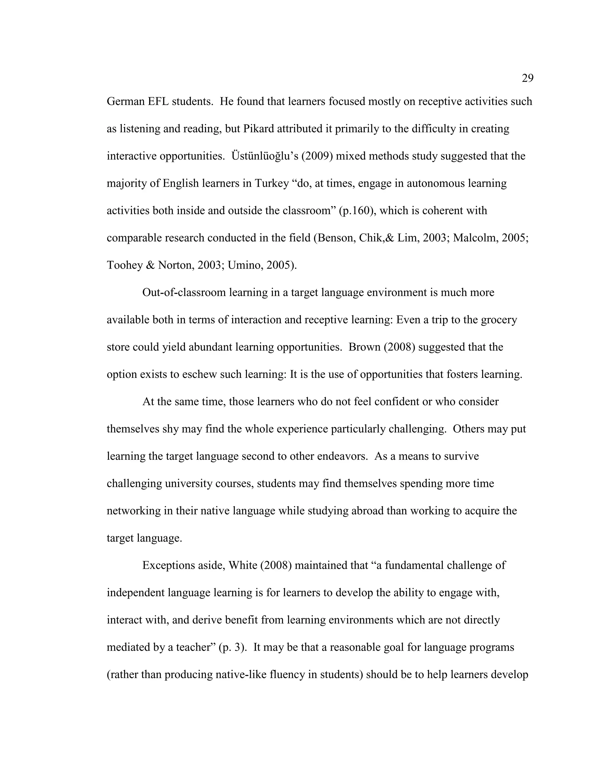 29
German EFL students. He found that learners focused mostly on receptive activities such
as listening and reading, but Pikard attributed it primarily to the difficulty in creating
interactive opportunities. Üstünlüoğlu’s (2009) mixed methods study suggested that the
majority of English learners in Turkey “do, at times, engage in autonomous learning
activities both inside and outside the classroom” (p.160), which is coherent with
comparable research conducted in the field (Benson, Chik,& Lim, 2003; Malcolm, 2005;
Toohey & Norton, 2003; Umino, 2005).
Out-of-classroom learning in a target language environment is much more
available both in terms of interaction and receptive learning: Even a trip to the grocery
store could yield abundant learning opportunities. Brown (2008) suggested that the
option exists to eschew such learning: It is the use of opportunities that fosters learning.
At the same time, those learners who do not feel confident or who consider
themselves shy may find the whole experience particularly challenging. Others may put
learning the target language second to other endeavors. As a means to survive
challenging university courses, students may find themselves spending more time
networking in their native language while studying abroad than working to acquire the
target language.
Exceptions aside, White (2008) maintained that “a fundamental challenge of
independent language learning is for learners to develop the ability to engage with,
interact with, and derive benefit from learning environments which are not directly
mediated by a teacher” (p. 3). It may be that a reasonable goal for language programs
(rather than producing native-like fluency in students) should be to help learners develop
 