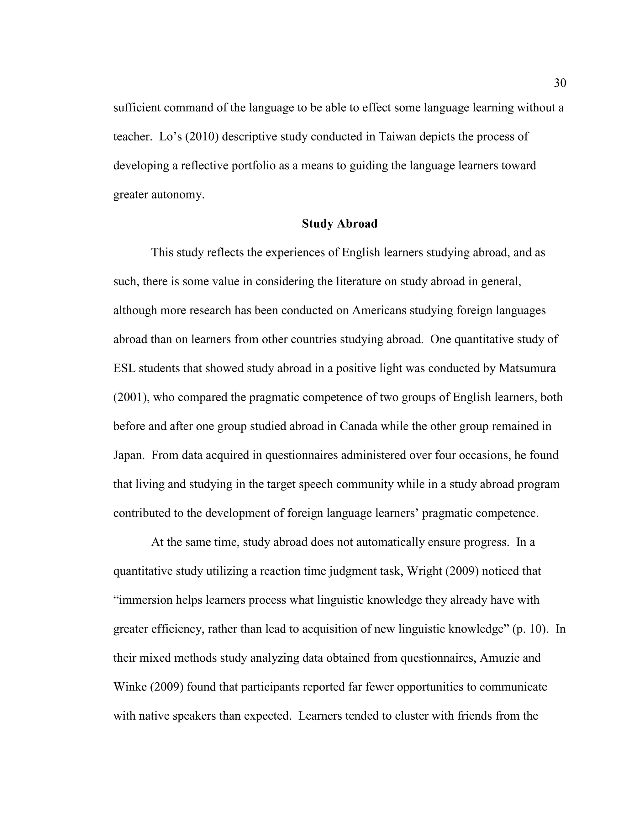 30
sufficient command of the language to be able to effect some language learning without a
teacher. Lo’s (2010) descriptive study conducted in Taiwan depicts the process of
developing a reflective portfolio as a means to guiding the language learners toward
greater autonomy.
Study Abroad
This study reflects the experiences of English learners studying abroad, and as
such, there is some value in considering the literature on study abroad in general,
although more research has been conducted on Americans studying foreign languages
abroad than on learners from other countries studying abroad. One quantitative study of
ESL students that showed study abroad in a positive light was conducted by Matsumura
(2001), who compared the pragmatic competence of two groups of English learners, both
before and after one group studied abroad in Canada while the other group remained in
Japan. From data acquired in questionnaires administered over four occasions, he found
that living and studying in the target speech community while in a study abroad program
contributed to the development of foreign language learners’ pragmatic competence.
At the same time, study abroad does not automatically ensure progress. In a
quantitative study utilizing a reaction time judgment task, Wright (2009) noticed that
“immersion helps learners process what linguistic knowledge they already have with
greater efficiency, rather than lead to acquisition of new linguistic knowledge” (p. 10). In
their mixed methods study analyzing data obtained from questionnaires, Amuzie and
Winke (2009) found that participants reported far fewer opportunities to communicate
with native speakers than expected. Learners tended to cluster with friends from the
 