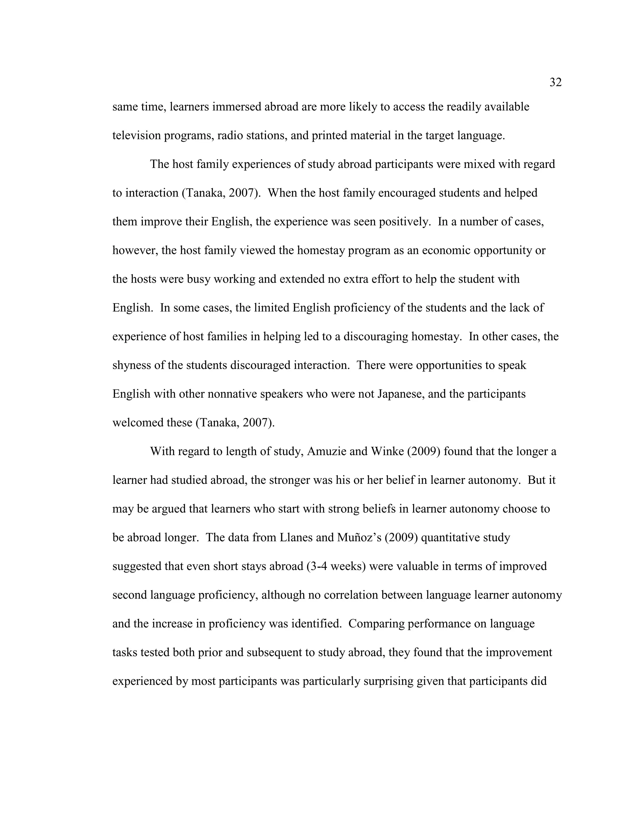 32
same time, learners immersed abroad are more likely to access the readily available
television programs, radio stations, and printed material in the target language.
The host family experiences of study abroad participants were mixed with regard
to interaction (Tanaka, 2007). When the host family encouraged students and helped
them improve their English, the experience was seen positively. In a number of cases,
however, the host family viewed the homestay program as an economic opportunity or
the hosts were busy working and extended no extra effort to help the student with
English. In some cases, the limited English proficiency of the students and the lack of
experience of host families in helping led to a discouraging homestay. In other cases, the
shyness of the students discouraged interaction. There were opportunities to speak
English with other nonnative speakers who were not Japanese, and the participants
welcomed these (Tanaka, 2007).
With regard to length of study, Amuzie and Winke (2009) found that the longer a
learner had studied abroad, the stronger was his or her belief in learner autonomy. But it
may be argued that learners who start with strong beliefs in learner autonomy choose to
be abroad longer. The data from Llanes and Muñoz’s (2009) quantitative study
suggested that even short stays abroad (3-4 weeks) were valuable in terms of improved
second language proficiency, although no correlation between language learner autonomy
and the increase in proficiency was identified. Comparing performance on language
tasks tested both prior and subsequent to study abroad, they found that the improvement
experienced by most participants was particularly surprising given that participants did
 