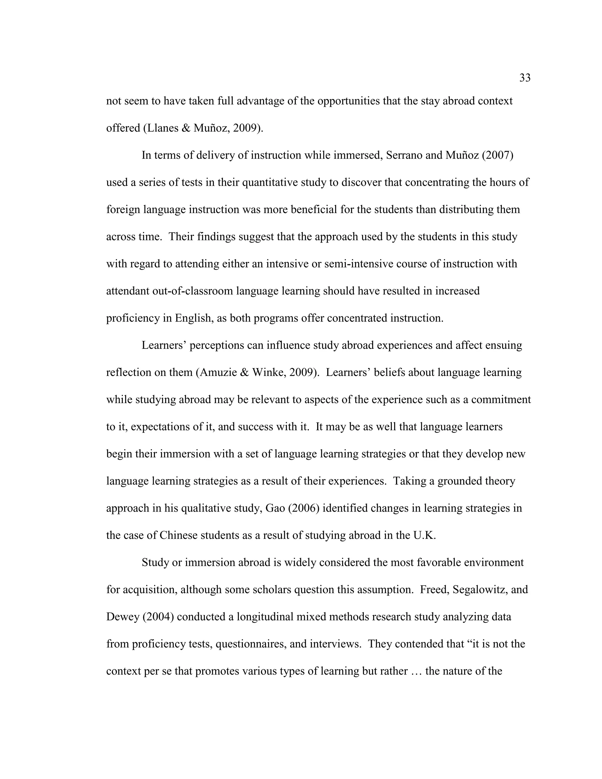 33
not seem to have taken full advantage of the opportunities that the stay abroad context
offered (Llanes & Muñoz, 2009).
In terms of delivery of instruction while immersed, Serrano and Muñoz (2007)
used a series of tests in their quantitative study to discover that concentrating the hours of
foreign language instruction was more beneficial for the students than distributing them
across time. Their findings suggest that the approach used by the students in this study
with regard to attending either an intensive or semi-intensive course of instruction with
attendant out-of-classroom language learning should have resulted in increased
proficiency in English, as both programs offer concentrated instruction.
Learners’ perceptions can influence study abroad experiences and affect ensuing
reflection on them (Amuzie & Winke, 2009). Learners’ beliefs about language learning
while studying abroad may be relevant to aspects of the experience such as a commitment
to it, expectations of it, and success with it. It may be as well that language learners
begin their immersion with a set of language learning strategies or that they develop new
language learning strategies as a result of their experiences. Taking a grounded theory
approach in his qualitative study, Gao (2006) identified changes in learning strategies in
the case of Chinese students as a result of studying abroad in the U.K.
Study or immersion abroad is widely considered the most favorable environment
for acquisition, although some scholars question this assumption. Freed, Segalowitz, and
Dewey (2004) conducted a longitudinal mixed methods research study analyzing data
from proficiency tests, questionnaires, and interviews. They contended that “it is not the
context per se that promotes various types of learning but rather … the nature of the
 