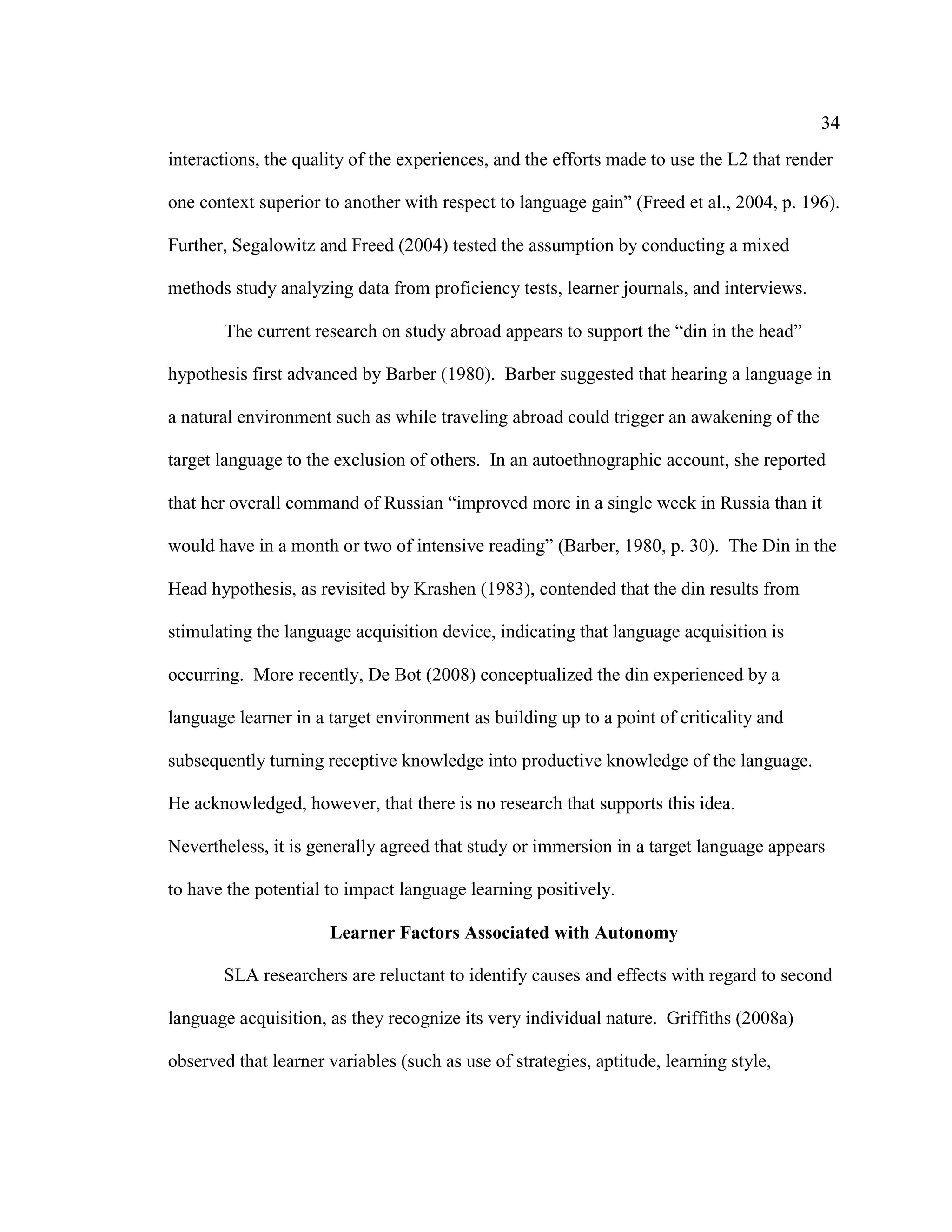 34
interactions, the quality of the experiences, and the efforts made to use the L2 that render
one context superior to another with respect to language gain” (Freed et al., 2004, p. 196).
Further, Segalowitz and Freed (2004) tested the assumption by conducting a mixed
methods study analyzing data from proficiency tests, learner journals, and interviews.
The current research on study abroad appears to support the “din in the head”
hypothesis first advanced by Barber (1980). Barber suggested that hearing a language in
a natural environment such as while traveling abroad could trigger an awakening of the
target language to the exclusion of others. In an autoethnographic account, she reported
that her overall command of Russian “improved more in a single week in Russia than it
would have in a month or two of intensive reading” (Barber, 1980, p. 30). The Din in the
Head hypothesis, as revisited by Krashen (1983), contended that the din results from
stimulating the language acquisition device, indicating that language acquisition is
occurring. More recently, De Bot (2008) conceptualized the din experienced by a
language learner in a target environment as building up to a point of criticality and
subsequently turning receptive knowledge into productive knowledge of the language.
He acknowledged, however, that there is no research that supports this idea.
Nevertheless, it is generally agreed that study or immersion in a target language appears
to have the potential to impact language learning positively.
Learner Factors Associated with Autonomy
SLA researchers are reluctant to identify causes and effects with regard to second
language acquisition, as they recognize its very individual nature. Griffiths (2008a)
observed that learner variables (such as use of strategies, aptitude, learning style,
 