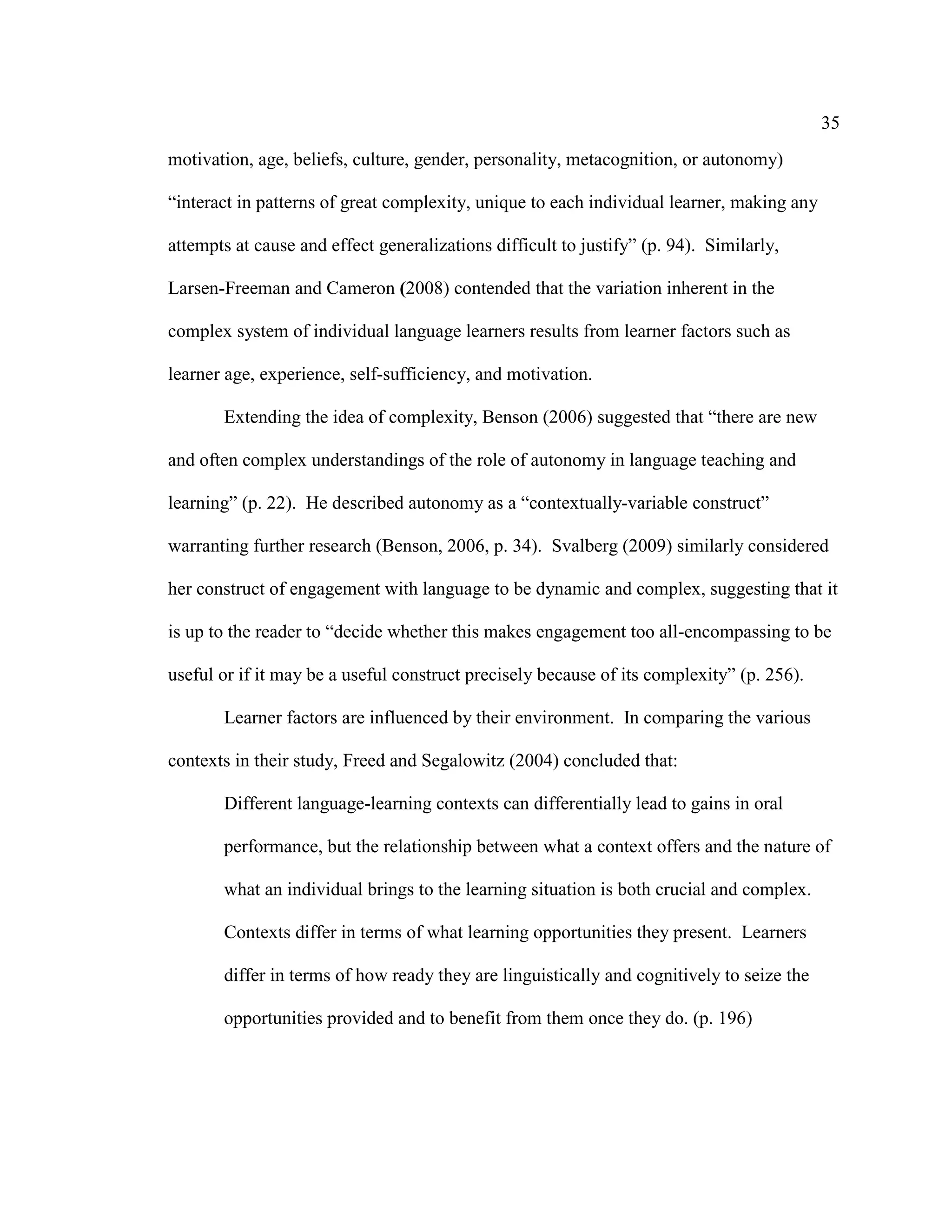 35
motivation, age, beliefs, culture, gender, personality, metacognition, or autonomy)
“interact in patterns of great complexity, unique to each individual learner, making any
attempts at cause and effect generalizations difficult to justify” (p. 94). Similarly,
Larsen-Freeman and Cameron (2008) contended that the variation inherent in the
complex system of individual language learners results from learner factors such as
learner age, experience, self-sufficiency, and motivation.
Extending the idea of complexity, Benson (2006) suggested that “there are new
and often complex understandings of the role of autonomy in language teaching and
learning” (p. 22). He described autonomy as a “contextually-variable construct”
warranting further research (Benson, 2006, p. 34). Svalberg (2009) similarly considered
her construct of engagement with language to be dynamic and complex, suggesting that it
is up to the reader to “decide whether this makes engagement too all-encompassing to be
useful or if it may be a useful construct precisely because of its complexity” (p. 256).
Learner factors are influenced by their environment. In comparing the various
contexts in their study, Freed and Segalowitz (2004) concluded that:
Different language-learning contexts can differentially lead to gains in oral
performance, but the relationship between what a context offers and the nature of
what an individual brings to the learning situation is both crucial and complex.
Contexts differ in terms of what learning opportunities they present. Learners
differ in terms of how ready they are linguistically and cognitively to seize the
opportunities provided and to benefit from them once they do. (p. 196)
 