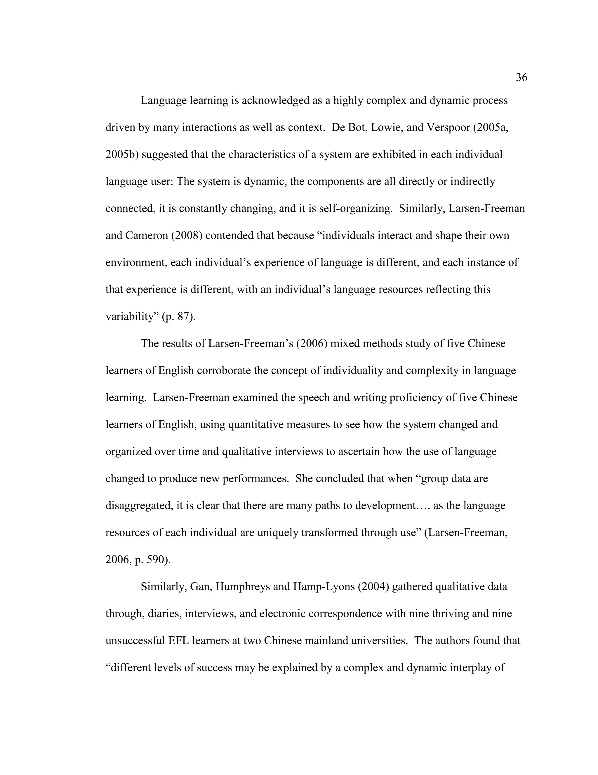 36
Language learning is acknowledged as a highly complex and dynamic process
driven by many interactions as well as context. De Bot, Lowie, and Verspoor (2005a,
2005b) suggested that the characteristics of a system are exhibited in each individual
language user: The system is dynamic, the components are all directly or indirectly
connected, it is constantly changing, and it is self-organizing. Similarly, Larsen-Freeman
and Cameron (2008) contended that because “individuals interact and shape their own
environment, each individual’s experience of language is different, and each instance of
that experience is different, with an individual’s language resources reflecting this
variability” (p. 87).
The results of Larsen-Freeman’s (2006) mixed methods study of five Chinese
learners of English corroborate the concept of individuality and complexity in language
learning. Larsen-Freeman examined the speech and writing proficiency of five Chinese
learners of English, using quantitative measures to see how the system changed and
organized over time and qualitative interviews to ascertain how the use of language
changed to produce new performances. She concluded that when “group data are
disaggregated, it is clear that there are many paths to development…. as the language
resources of each individual are uniquely transformed through use” (Larsen-Freeman,
2006, p. 590).
Similarly, Gan, Humphreys and Hamp-Lyons (2004) gathered qualitative data
through, diaries, interviews, and electronic correspondence with nine thriving and nine
unsuccessful EFL learners at two Chinese mainland universities. The authors found that
“different levels of success may be explained by a complex and dynamic interplay of
 