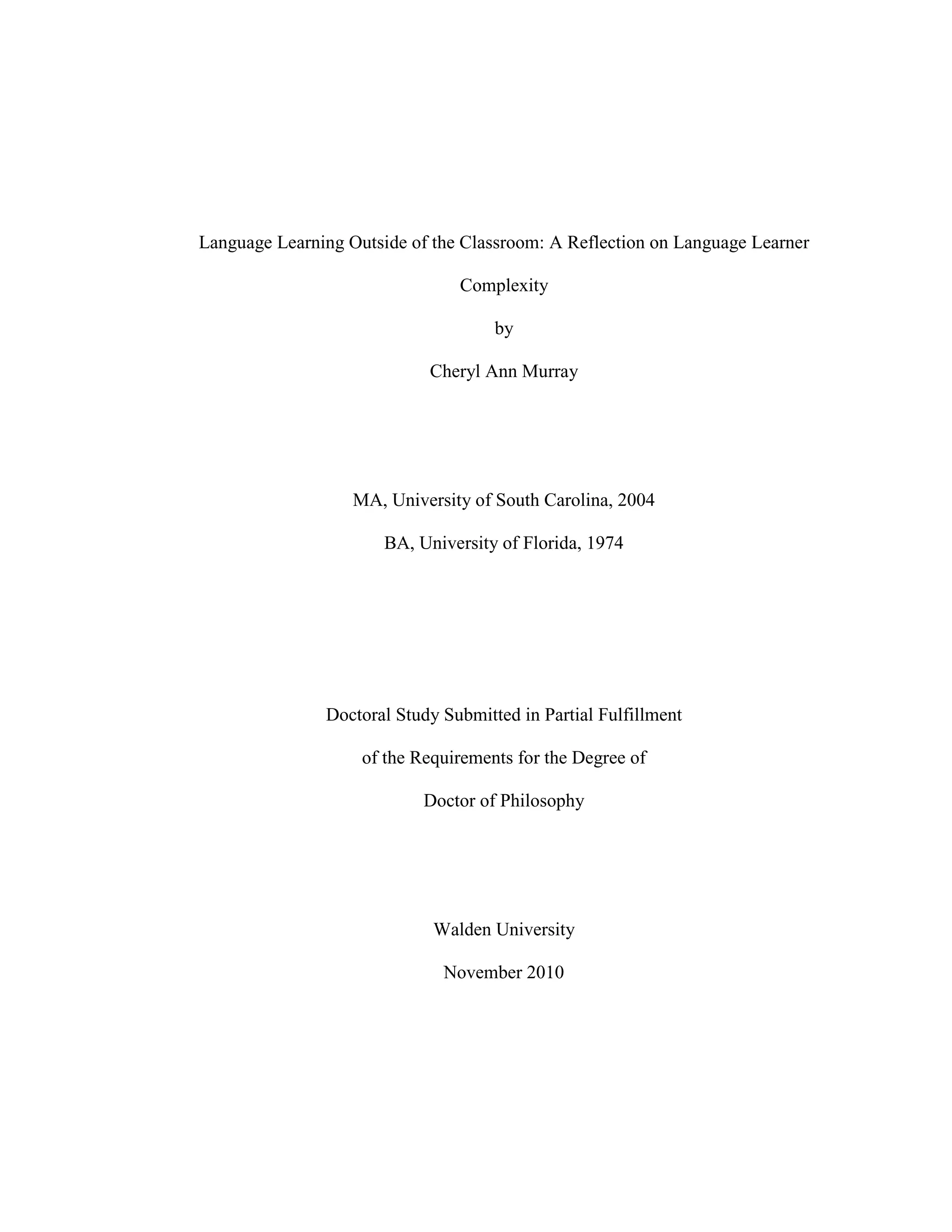 Language Learning Outside of the Classroom: A Reflection on Language Learner
Complexity
by
Cheryl Ann Murray
MA, University of South Carolina, 2004
BA, University of Florida, 1974
Doctoral Study Submitted in Partial Fulfillment
of the Requirements for the Degree of
Doctor of Philosophy
Walden University
November 2010
 