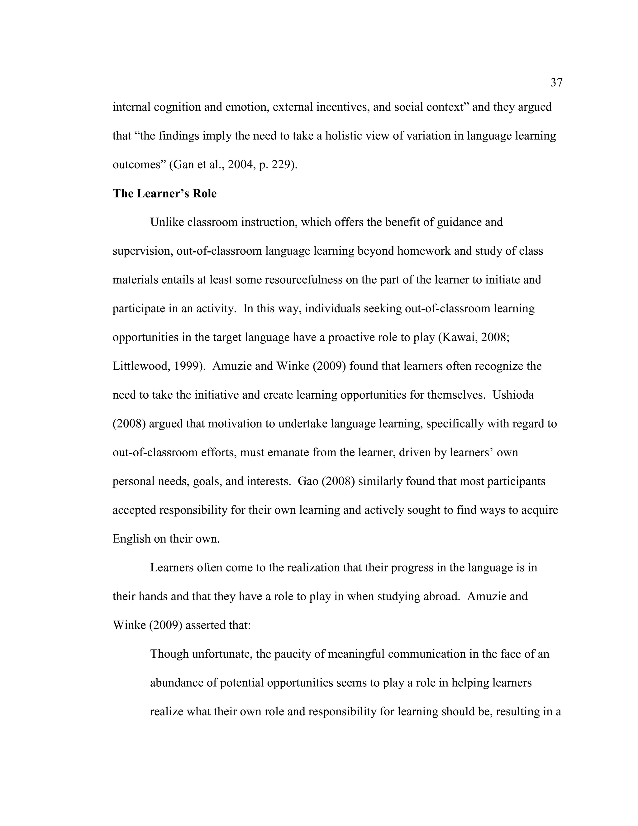 37
internal cognition and emotion, external incentives, and social context” and they argued
that “the findings imply the need to take a holistic view of variation in language learning
outcomes” (Gan et al., 2004, p. 229).
The Learner’s Role
Unlike classroom instruction, which offers the benefit of guidance and
supervision, out-of-classroom language learning beyond homework and study of class
materials entails at least some resourcefulness on the part of the learner to initiate and
participate in an activity. In this way, individuals seeking out-of-classroom learning
opportunities in the target language have a proactive role to play (Kawai, 2008;
Littlewood, 1999). Amuzie and Winke (2009) found that learners often recognize the
need to take the initiative and create learning opportunities for themselves. Ushioda
(2008) argued that motivation to undertake language learning, specifically with regard to
out-of-classroom efforts, must emanate from the learner, driven by learners’ own
personal needs, goals, and interests. Gao (2008) similarly found that most participants
accepted responsibility for their own learning and actively sought to find ways to acquire
English on their own.
Learners often come to the realization that their progress in the language is in
their hands and that they have a role to play in when studying abroad. Amuzie and
Winke (2009) asserted that:
Though unfortunate, the paucity of meaningful communication in the face of an
abundance of potential opportunities seems to play a role in helping learners
realize what their own role and responsibility for learning should be, resulting in a
 