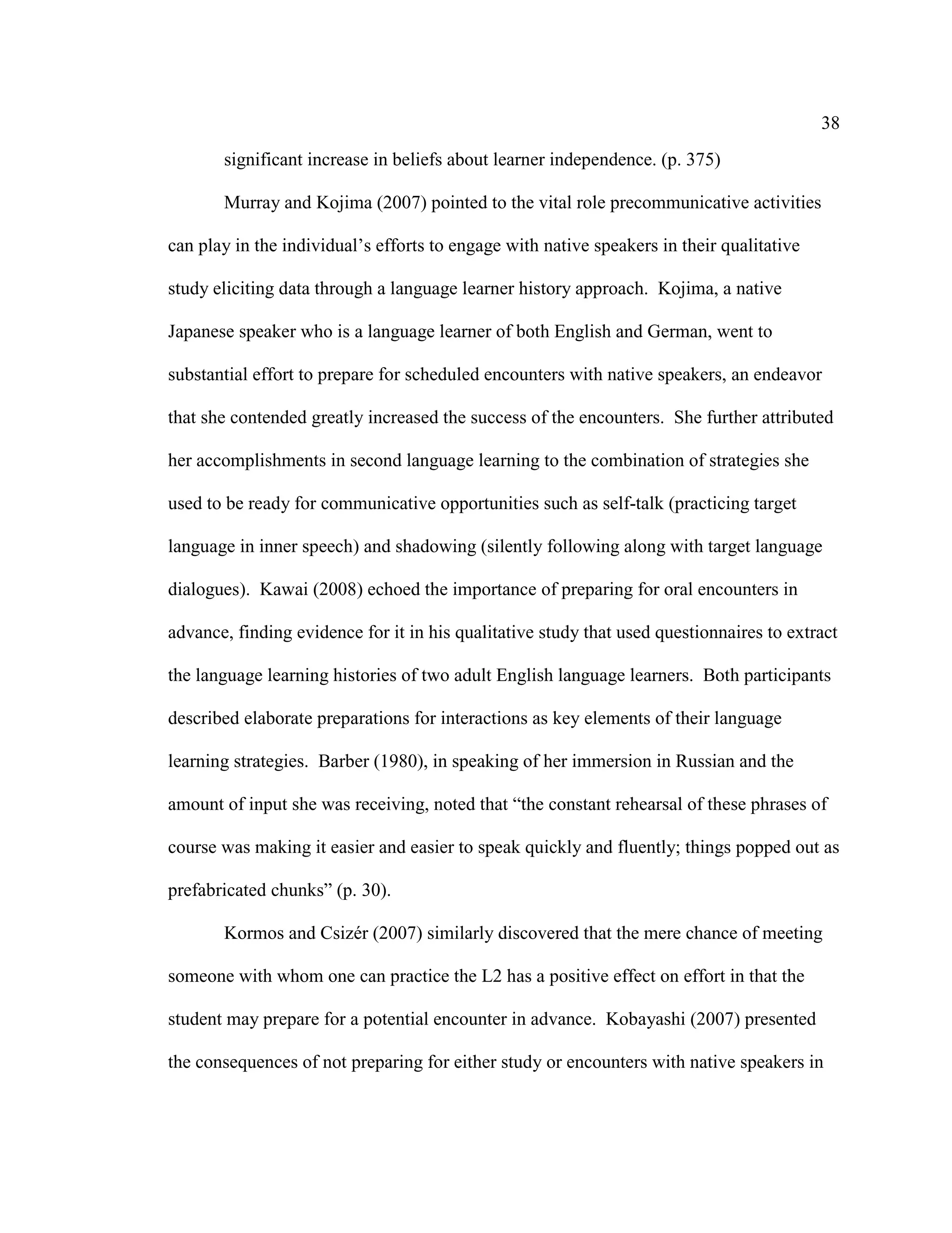 38
significant increase in beliefs about learner independence. (p. 375)
Murray and Kojima (2007) pointed to the vital role precommunicative activities
can play in the individual’s efforts to engage with native speakers in their qualitative
study eliciting data through a language learner history approach. Kojima, a native
Japanese speaker who is a language learner of both English and German, went to
substantial effort to prepare for scheduled encounters with native speakers, an endeavor
that she contended greatly increased the success of the encounters. She further attributed
her accomplishments in second language learning to the combination of strategies she
used to be ready for communicative opportunities such as self-talk (practicing target
language in inner speech) and shadowing (silently following along with target language
dialogues). Kawai (2008) echoed the importance of preparing for oral encounters in
advance, finding evidence for it in his qualitative study that used questionnaires to extract
the language learning histories of two adult English language learners. Both participants
described elaborate preparations for interactions as key elements of their language
learning strategies. Barber (1980), in speaking of her immersion in Russian and the
amount of input she was receiving, noted that “the constant rehearsal of these phrases of
course was making it easier and easier to speak quickly and fluently; things popped out as
prefabricated chunks” (p. 30).
Kormos and Csizér (2007) similarly discovered that the mere chance of meeting
someone with whom one can practice the L2 has a positive effect on effort in that the
student may prepare for a potential encounter in advance. Kobayashi (2007) presented
the consequences of not preparing for either study or encounters with native speakers in
 