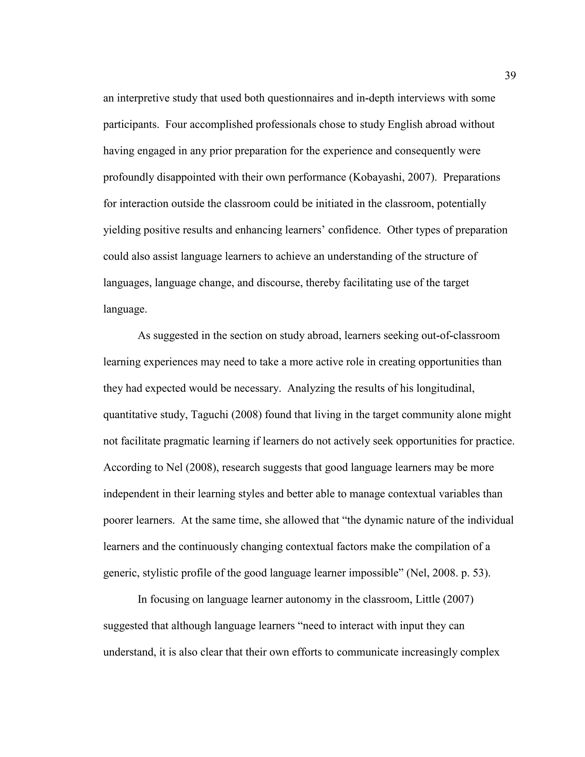 39
an interpretive study that used both questionnaires and in-depth interviews with some
participants. Four accomplished professionals chose to study English abroad without
having engaged in any prior preparation for the experience and consequently were
profoundly disappointed with their own performance (Kobayashi, 2007). Preparations
for interaction outside the classroom could be initiated in the classroom, potentially
yielding positive results and enhancing learners’ confidence. Other types of preparation
could also assist language learners to achieve an understanding of the structure of
languages, language change, and discourse, thereby facilitating use of the target
language.
As suggested in the section on study abroad, learners seeking out-of-classroom
learning experiences may need to take a more active role in creating opportunities than
they had expected would be necessary. Analyzing the results of his longitudinal,
quantitative study, Taguchi (2008) found that living in the target community alone might
not facilitate pragmatic learning if learners do not actively seek opportunities for practice.
According to Nel (2008), research suggests that good language learners may be more
independent in their learning styles and better able to manage contextual variables than
poorer learners. At the same time, she allowed that “the dynamic nature of the individual
learners and the continuously changing contextual factors make the compilation of a
generic, stylistic profile of the good language learner impossible” (Nel, 2008. p. 53).
In focusing on language learner autonomy in the classroom, Little (2007)
suggested that although language learners “need to interact with input they can
understand, it is also clear that their own efforts to communicate increasingly complex
 