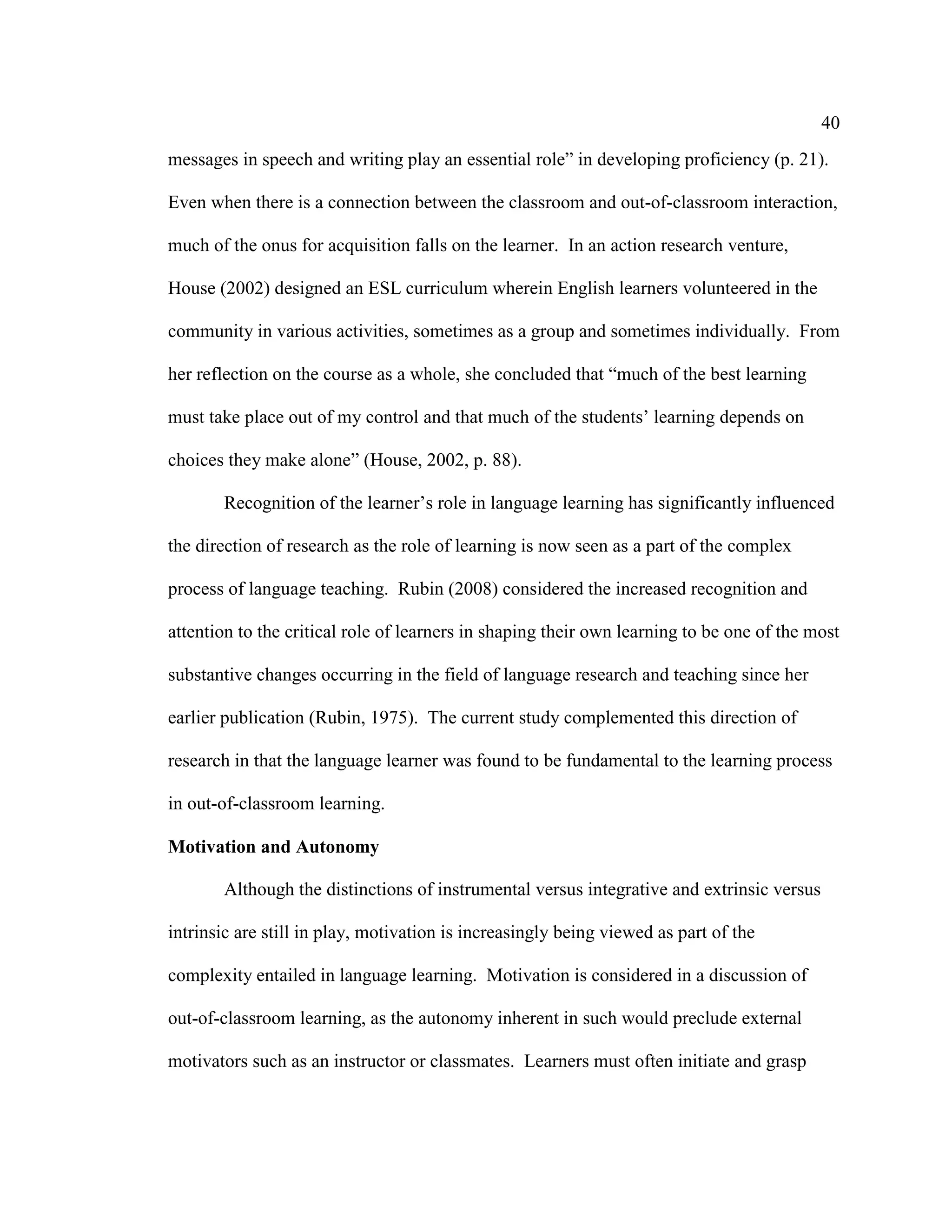 40
messages in speech and writing play an essential role” in developing proficiency (p. 21).
Even when there is a connection between the classroom and out-of-classroom interaction,
much of the onus for acquisition falls on the learner. In an action research venture,
House (2002) designed an ESL curriculum wherein English learners volunteered in the
community in various activities, sometimes as a group and sometimes individually. From
her reflection on the course as a whole, she concluded that “much of the best learning
must take place out of my control and that much of the students’ learning depends on
choices they make alone” (House, 2002, p. 88).
Recognition of the learner’s role in language learning has significantly influenced
the direction of research as the role of learning is now seen as a part of the complex
process of language teaching. Rubin (2008) considered the increased recognition and
attention to the critical role of learners in shaping their own learning to be one of the most
substantive changes occurring in the field of language research and teaching since her
earlier publication (Rubin, 1975). The current study complemented this direction of
research in that the language learner was found to be fundamental to the learning process
in out-of-classroom learning.
Motivation and Autonomy
Although the distinctions of instrumental versus integrative and extrinsic versus
intrinsic are still in play, motivation is increasingly being viewed as part of the
complexity entailed in language learning. Motivation is considered in a discussion of
out-of-classroom learning, as the autonomy inherent in such would preclude external
motivators such as an instructor or classmates. Learners must often initiate and grasp
 