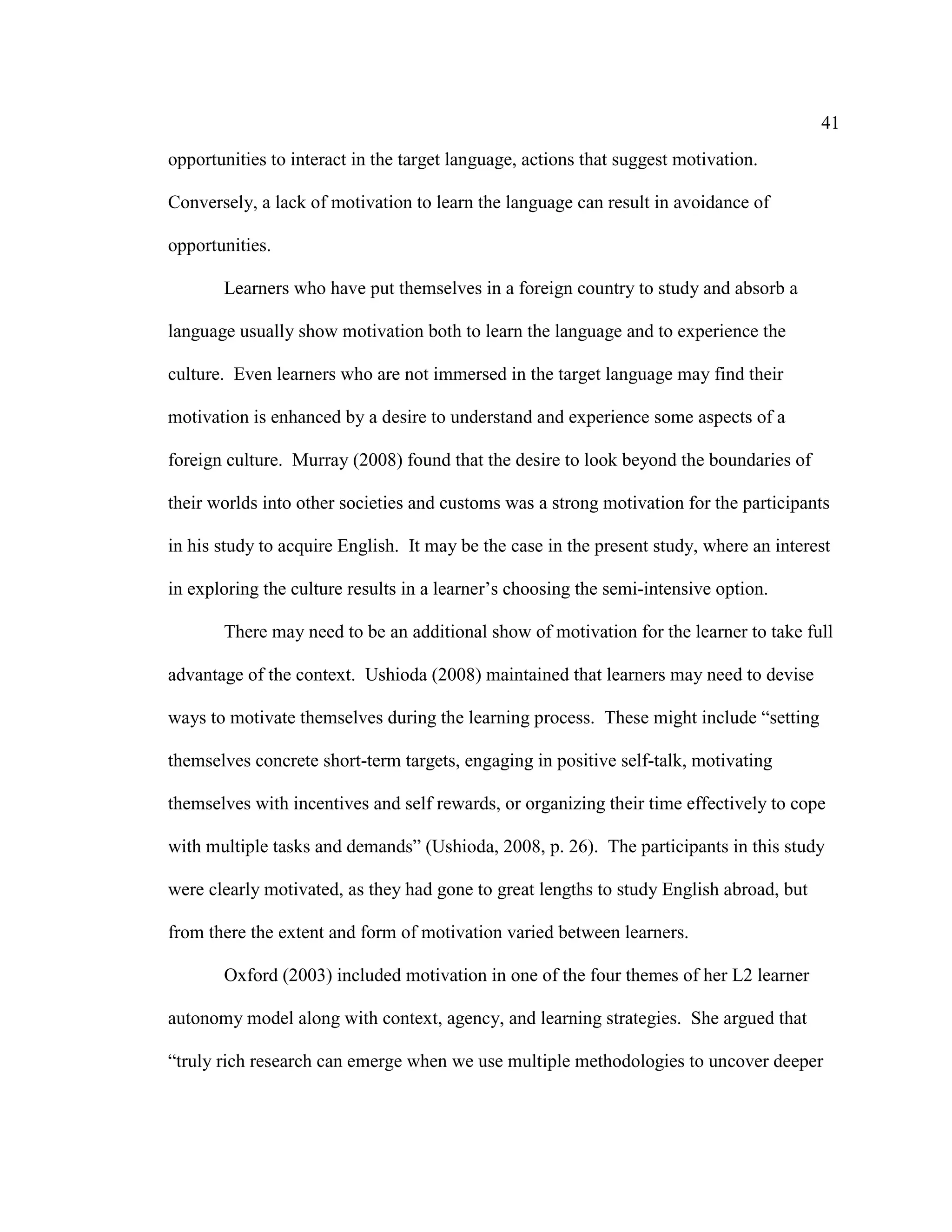 41
opportunities to interact in the target language, actions that suggest motivation.
Conversely, a lack of motivation to learn the language can result in avoidance of
opportunities.
Learners who have put themselves in a foreign country to study and absorb a
language usually show motivation both to learn the language and to experience the
culture. Even learners who are not immersed in the target language may find their
motivation is enhanced by a desire to understand and experience some aspects of a
foreign culture. Murray (2008) found that the desire to look beyond the boundaries of
their worlds into other societies and customs was a strong motivation for the participants
in his study to acquire English. It may be the case in the present study, where an interest
in exploring the culture results in a learner’s choosing the semi-intensive option.
There may need to be an additional show of motivation for the learner to take full
advantage of the context. Ushioda (2008) maintained that learners may need to devise
ways to motivate themselves during the learning process. These might include “setting
themselves concrete short-term targets, engaging in positive self-talk, motivating
themselves with incentives and self rewards, or organizing their time effectively to cope
with multiple tasks and demands” (Ushioda, 2008, p. 26). The participants in this study
were clearly motivated, as they had gone to great lengths to study English abroad, but
from there the extent and form of motivation varied between learners.
Oxford (2003) included motivation in one of the four themes of her L2 learner
autonomy model along with context, agency, and learning strategies. She argued that
“truly rich research can emerge when we use multiple methodologies to uncover deeper
 