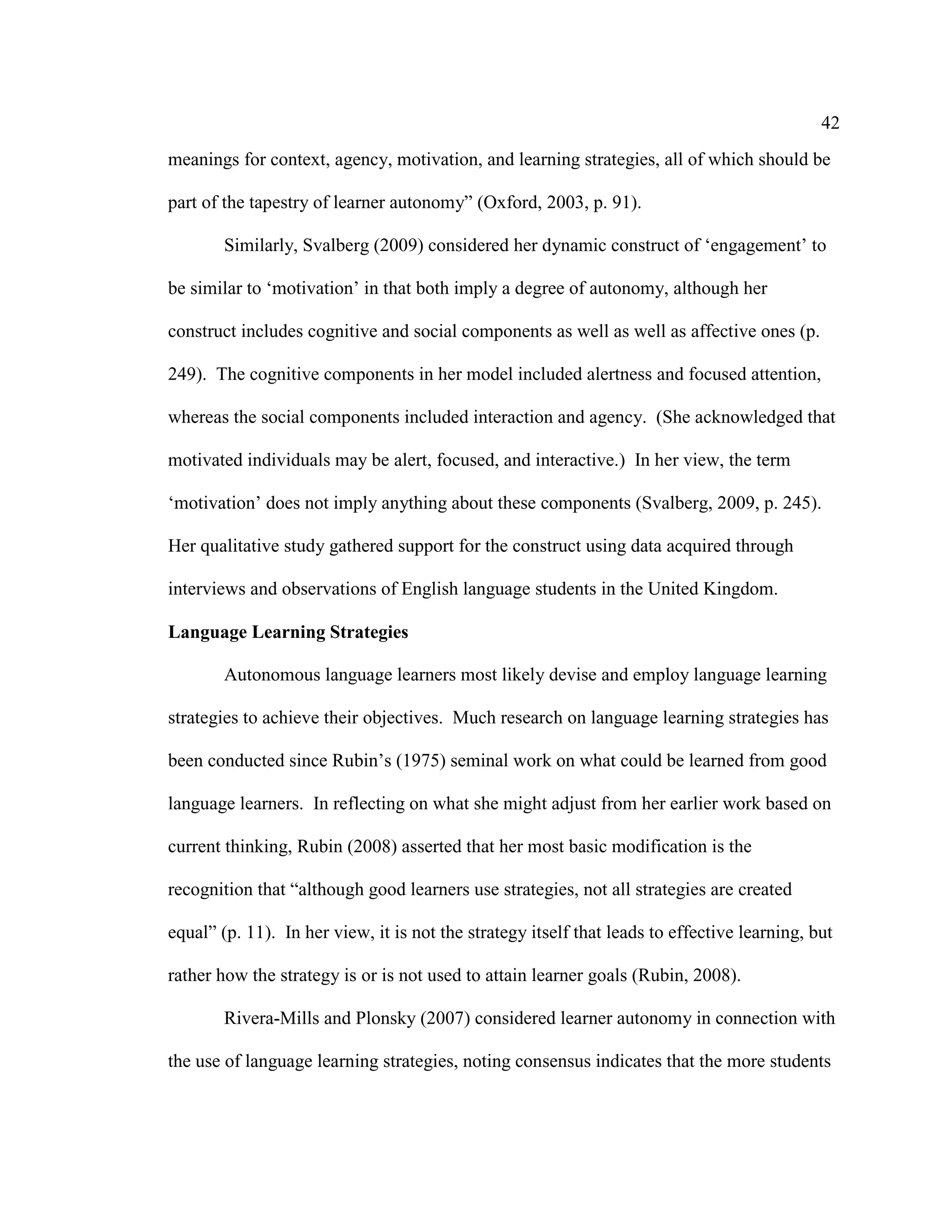 42
meanings for context, agency, motivation, and learning strategies, all of which should be
part of the tapestry of learner autonomy” (Oxford, 2003, p. 91).
Similarly, Svalberg (2009) considered her dynamic construct of ‘engagement’ to
be similar to ‘motivation’ in that both imply a degree of autonomy, although her
construct includes cognitive and social components as well as well as affective ones (p.
249). The cognitive components in her model included alertness and focused attention,
whereas the social components included interaction and agency. (She acknowledged that
motivated individuals may be alert, focused, and interactive.) In her view, the term
‘motivation’ does not imply anything about these components (Svalberg, 2009, p. 245).
Her qualitative study gathered support for the construct using data acquired through
interviews and observations of English language students in the United Kingdom.
Language Learning Strategies
Autonomous language learners most likely devise and employ language learning
strategies to achieve their objectives. Much research on language learning strategies has
been conducted since Rubin’s (1975) seminal work on what could be learned from good
language learners. In reflecting on what she might adjust from her earlier work based on
current thinking, Rubin (2008) asserted that her most basic modification is the
recognition that “although good learners use strategies, not all strategies are created
equal” (p. 11). In her view, it is not the strategy itself that leads to effective learning, but
rather how the strategy is or is not used to attain learner goals (Rubin, 2008).
Rivera-Mills and Plonsky (2007) considered learner autonomy in connection with
the use of language learning strategies, noting consensus indicates that the more students
 