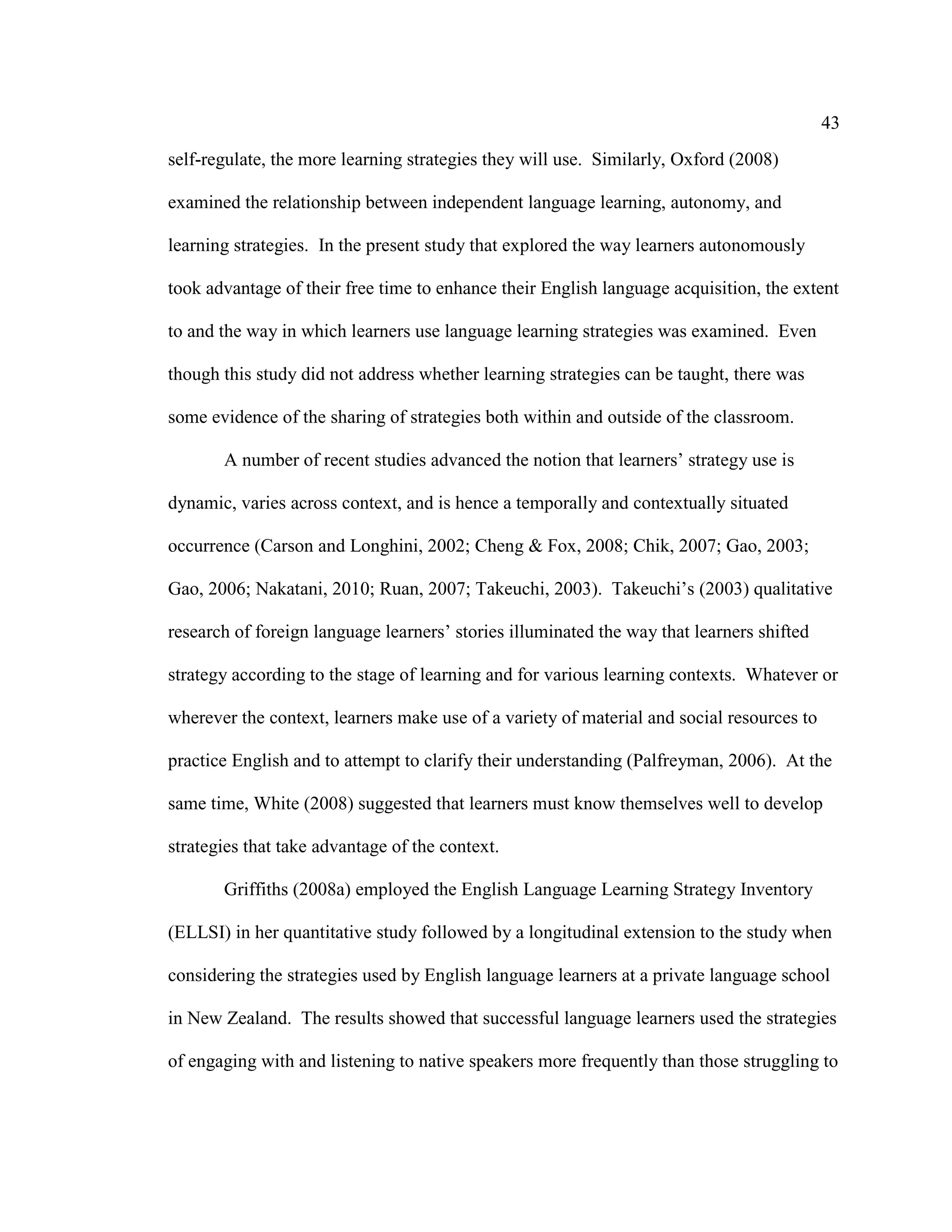 43
self-regulate, the more learning strategies they will use. Similarly, Oxford (2008)
examined the relationship between independent language learning, autonomy, and
learning strategies. In the present study that explored the way learners autonomously
took advantage of their free time to enhance their English language acquisition, the extent
to and the way in which learners use language learning strategies was examined. Even
though this study did not address whether learning strategies can be taught, there was
some evidence of the sharing of strategies both within and outside of the classroom.
A number of recent studies advanced the notion that learners’ strategy use is
dynamic, varies across context, and is hence a temporally and contextually situated
occurrence (Carson and Longhini, 2002; Cheng & Fox, 2008; Chik, 2007; Gao, 2003;
Gao, 2006; Nakatani, 2010; Ruan, 2007; Takeuchi, 2003). Takeuchi’s (2003) qualitative
research of foreign language learners’ stories illuminated the way that learners shifted
strategy according to the stage of learning and for various learning contexts. Whatever or
wherever the context, learners make use of a variety of material and social resources to
practice English and to attempt to clarify their understanding (Palfreyman, 2006). At the
same time, White (2008) suggested that learners must know themselves well to develop
strategies that take advantage of the context.
Griffiths (2008a) employed the English Language Learning Strategy Inventory
(ELLSI) in her quantitative study followed by a longitudinal extension to the study when
considering the strategies used by English language learners at a private language school
in New Zealand. The results showed that successful language learners used the strategies
of engaging with and listening to native speakers more frequently than those struggling to
 